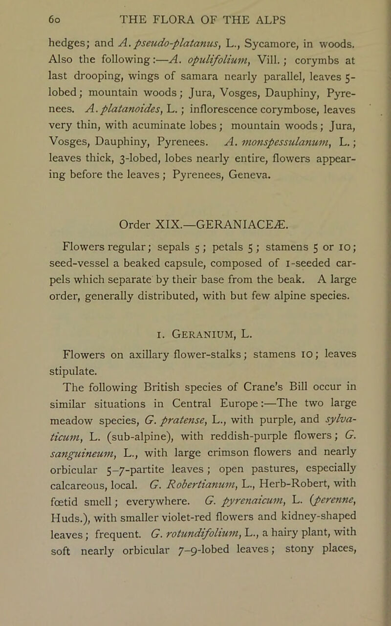 hedges; and A.pseudo-platanus, L., Sycamore, in woods. Also the following:—A. opulifolium, Vill.; corymbs at last drooping, wings of samara nearly parallel, leaves 5- lobed; mountain woods; Jura, Vosges, Dauphiny, Pyre- nees. A.platanoides, L.; inflorescence corymbose, leaves very thin, with acuminate lobes; mountain woods; Jura, Vosges, Dauphiny, Pyrenees. A. monspessulanum, L.; leaves thick, 3-lobed, lobes nearly entire, flowers appear- ing before the leaves; Pyrenees, Geneva. Order XIX.—GERANIACEAC. Flowers regular; sepals 5; petals 5; stamens 5 or 10; seed-vessel a beaked capsule, composed of 1 -seeded car- pels which separate by their base from the beak. A large order, generally distributed, with but few alpine species. 1. Geranium, L. Flowers on axillary flower-stalks; stamens 10; leaves stipulate. The following British species of Crane’s Bill occur in similar situations in Central Europe:—The two large meadow species, G. pratense, L., with purple, and sylva- ticum, L. (sub-alpine), with reddish-purple flowers; G. sanguineum, L., with large crimson flowers and nearly orbicular 5-7-partite leaves; open pastures, especially calcareous, local. G. Robertianuvi, L., Herb-Robert, with foetid smell; everywhere. G. pyrenaicum, L. (perenne, Huds.), with smaller violet-red flowers and kidney-shaped leaves; frequent. G. rotundifolium, L., a hairy plant, with soft nearly orbicular 7-9-lobed leaves; stony places,