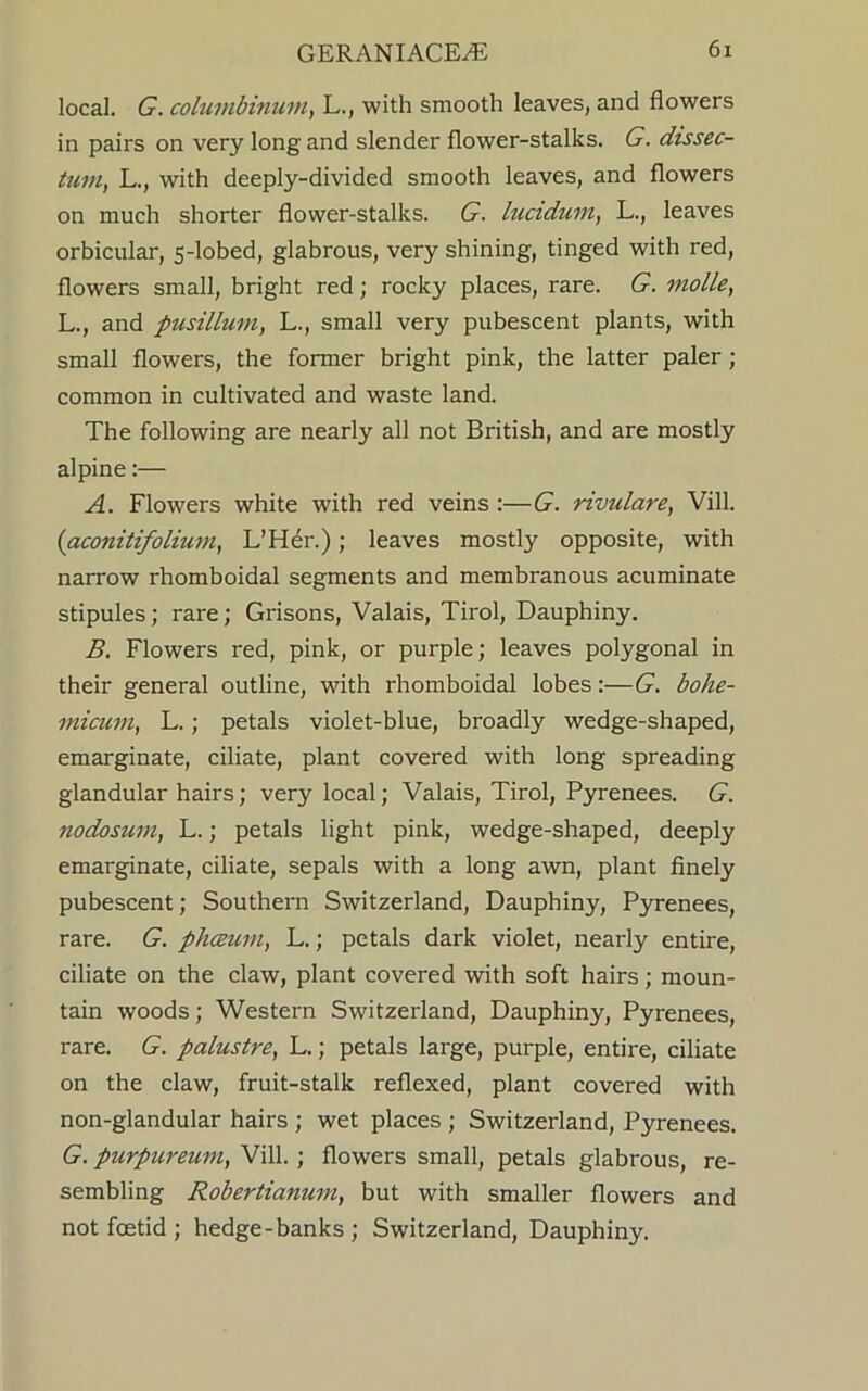 local. G. columbinum, L., with smooth leaves, and flowers in pairs on very long and slender flower-stalks. G. dissec- tion, L., with deeply-divided smooth leaves, and flowers on much shorter flower-stalks. G. lucidum, L., leaves orbicular, 5-lobed, glabrous, very shining, tinged with red, flowers small, bright red; rocky places, rare. G. molle, L., and pusillum, L., small very pubescent plants, with small flowers, the former bright pink, the latter paler; common in cultivated and waste land. The following are nearly all not British, and are mostly alpine:— A. Flowers white with red veins :—G. rivulare, Vill. (aconitifolium, L’Her.); leaves mostly opposite, with narrow rhomboidal segments and membranous acuminate stipules; rare; Grisons, Valais, Tirol, Dauphiny. B. Flowers red, pink, or purple; leaves polygonal in their general outline, with rhomboidal lobes:—G. bohe- micum, L. ; petals violet-blue, broadly wedge-shaped, emarginate, ciliate, plant covered with long spreading glandular hairs; very local; Valais, Tirol, Pyrenees. G. nodosum, L.; petals light pink, wedge-shaped, deeply emarginate, ciliate, sepals with a long awn, plant finely pubescent; Southern Switzerland, Dauphiny, Pyrenees, rare. G. phceum, L.; petals dark violet, nearly entire, ciliate on the claw, plant covered with soft hairs; moun- tain woods; Western Switzerland, Dauphiny, Pyrenees, rare. G. palustre, L.; petals large, purple, entire, ciliate on the claw, fruit-stalk reflexed, plant covered with non-glandular hairs ; wet places ; Switzerland, Pyrenees. G. purpureum, Vill. ; flowers small, petals glabrous, re- sembling Robertianum, but with smaller flowers and not foetid ; hedge-banks; Switzerland, Dauphiny.