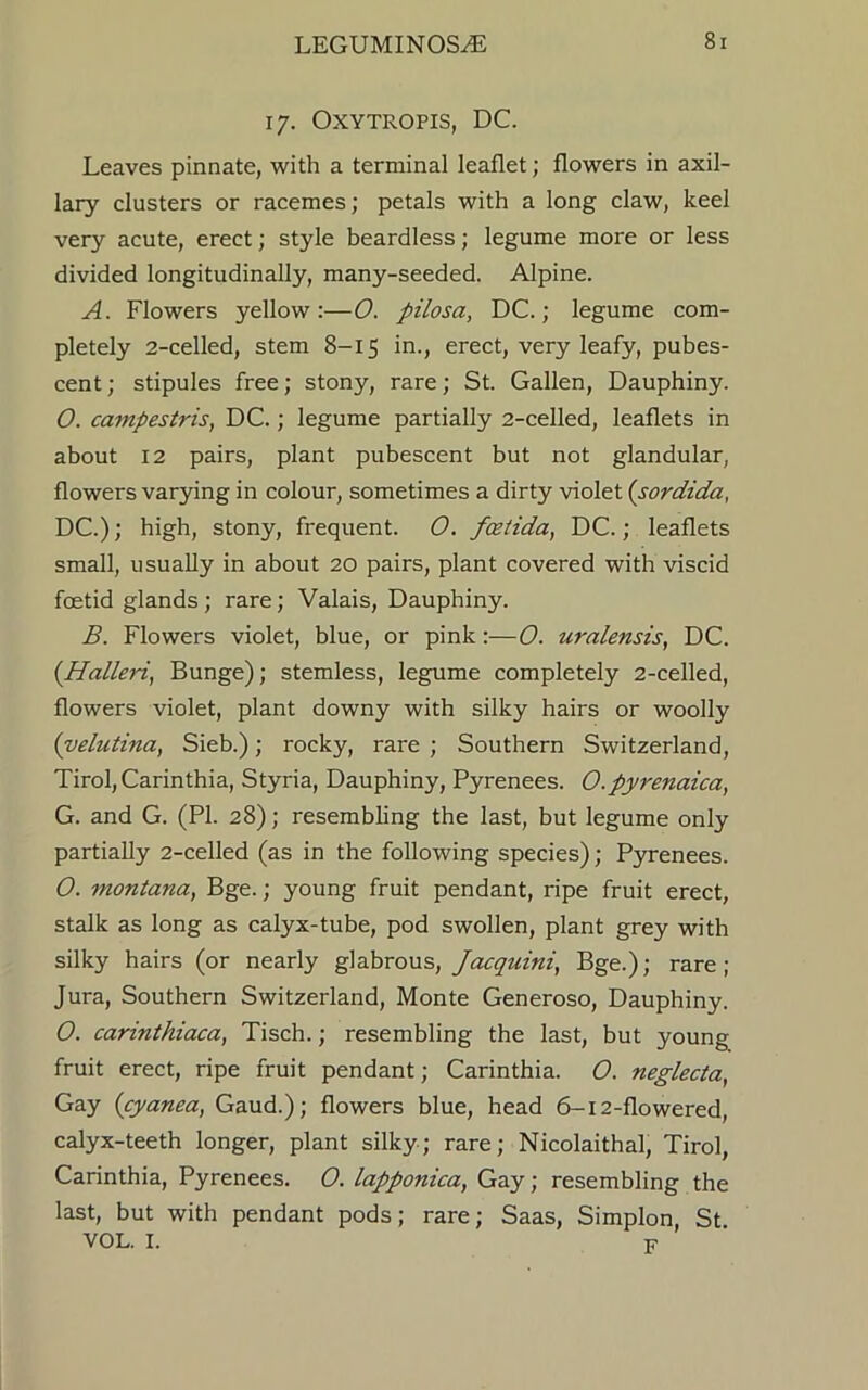 17. OXYTROPIS, DC. Leaves pinnate, with a terminal leaflet; flowers in axil- lary clusters or racemes; petals with a long claw, keel very acute, erect; style beardless; legume more or less divided longitudinally, many-seeded. Alpine. A. Flowers yellow:—0. pilosa, DC.; legume com- pletely 2-celled, stem 8-15 in., erect, very leafy, pubes- cent ; stipules free; stony, rare; St. Gallen, Dauphiny. O. campestris, DC.; legume partially 2-celled, leaflets in about 12 pairs, plant pubescent but not glandular, flowers varying in colour, sometimes a dirty violet (sordida, DC.); high, stony, frequent. O. fcetida, DC.; leaflets small, usually in about 20 pairs, plant covered with viscid foetid glands; rare; Valais, Dauphiny. B. Flowers violet, blue, or pink:—O. uralert sis, DC. (Halleri, Bunge); stemless, legume completely 2-celled, flowers violet, plant downy with silky hairs or woolly (velutina, Sieb.); rocky, rare ; Southern Switzerland, Tirol, Carinthia, Styria, Dauphiny, Pyrenees. O.pyrenaica, G. and G. (PI. 28); resembling the last, but legume only partially 2-celled (as in the following species); Pyrenees. O. montana, Bge.; young fruit pendant, ripe fruit erect, stalk as long as calyx-tube, pod swollen, plant grey with silky hairs (or nearly glabrous, Jacquini, Bge.); rare; Jura, Southern Switzerland, Monte Generoso, Dauphiny. O. carinthiaca, Tisch.; resembling the last, but young fruit erect, ripe fruit pendant; Carinthia. O. neglecta, Gay (cyanea, Gaud.); flowers blue, head 6-12-flowered, calyx-teeth longer, plant silky; rare; Nicolaithal, Tirol, Carinthia, Pyrenees. O. lapponica, Gay; resembling the last, but with pendant pods; rare; Saas, Simplon, St VOL. I. F