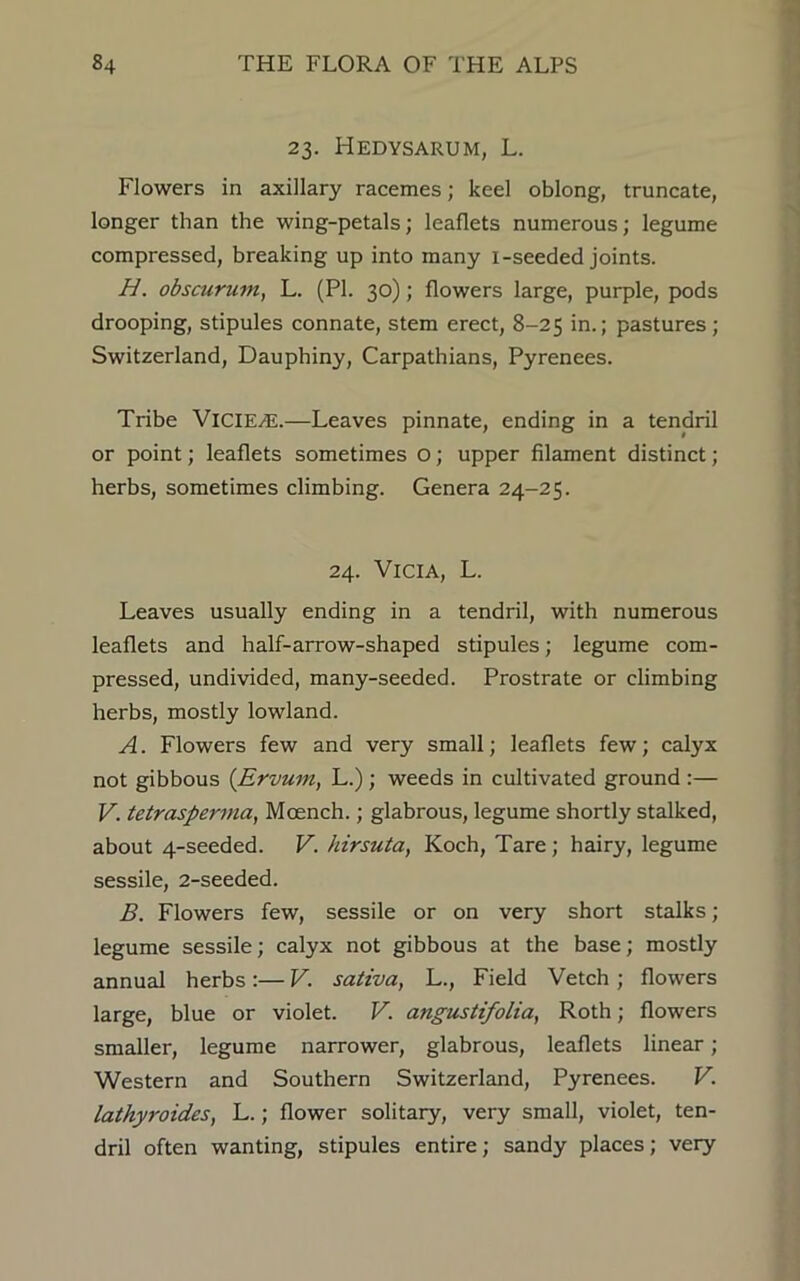 23. Hedysarum, L. Flowers in axillary racemes; keel oblong, truncate, longer than the wing-petals; leaflets numerous; legume compressed, breaking up into many i-seeded joints. H. obscurum, L. (PI. 30); flowers large, purple, pods drooping, stipules connate, stem erect, 8-25 in.; pastures; Switzerland, Dauphiny, Carpathians, Pyrenees. Tribe VlCIE^E.—Leaves pinnate, ending in a tendril or point; leaflets sometimes O; upper filament distinct ; herbs, sometimes climbing. Genera 24-25. 24. ViciA, L. Leaves usually ending in a tendril, with numerous leaflets and half-arrow-shaped stipules; legume com- pressed, undivided, many-seeded. Prostrate or climbing herbs, mostly lowland. A. Flowers few and very small; leaflets few; calyx not gibbous (Ervum, L.) ; weeds in cultivated ground :— V. tetraspernia, Moench.; glabrous, legume shortly stalked, about 4-seeded. V. hirsuta, Koch, Tare; hairy, legume sessile, 2-seeded. B. Flowers few, sessile or on very short stalks; legume sessile; calyx not gibbous at the base; mostly annual herbs:— V. sativa, L., Field Vetch ; flowers large, blue or violet. V. angustifolia, Roth; flowers smaller, legume narrower, glabrous, leaflets linear ; Western and Southern Switzerland, Pyrenees. V. lathyroides, L.; flower solitary, very small, violet, ten- dril often wanting, stipules entire; sandy places; very