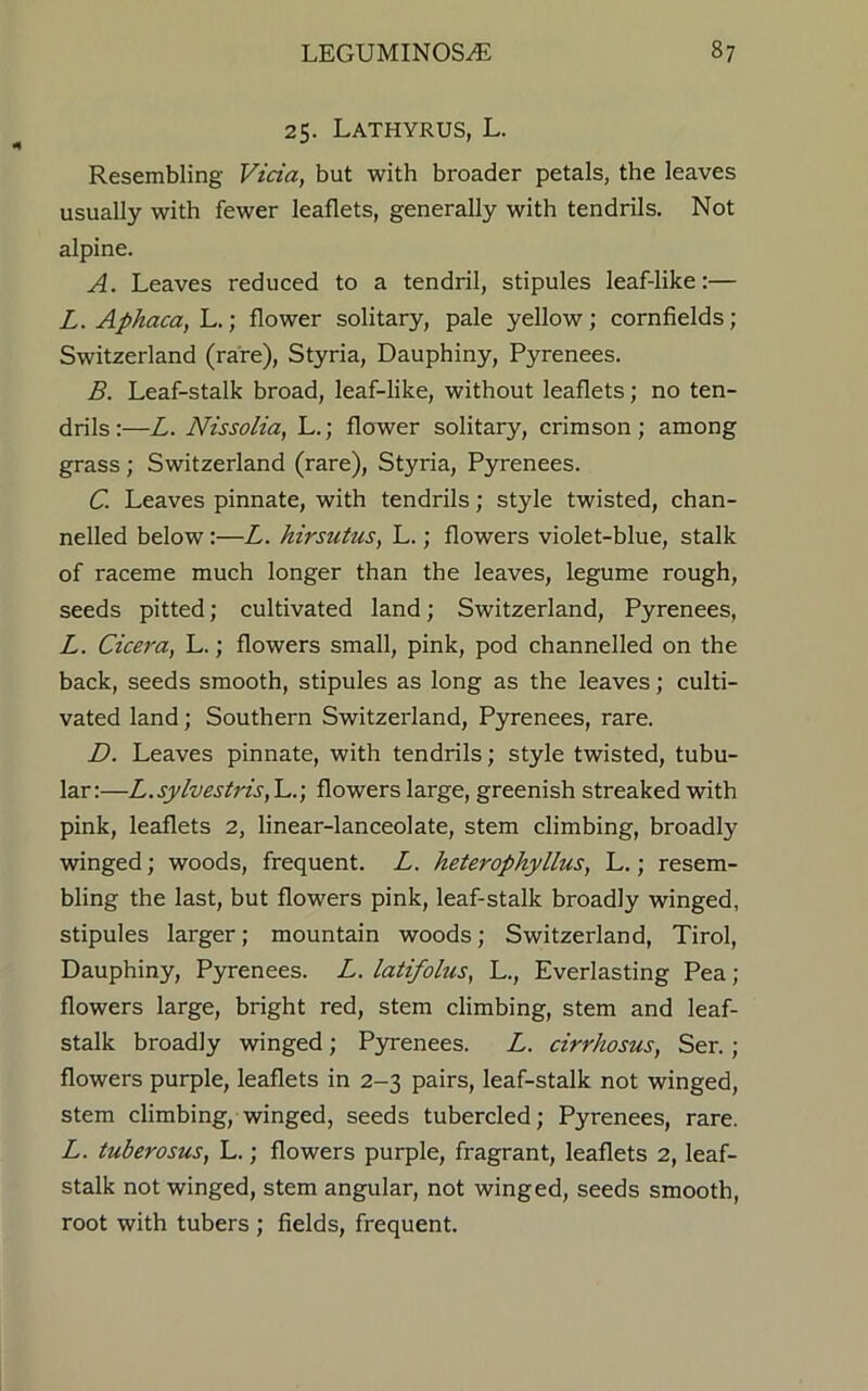 25. Lathyrus, L. Resembling Vida, but with broader petals, the leaves usually with fewer leaflets, generally with tendrils. Not alpine. A. Leaves reduced to a tendril, stipules leaf-like:— L. Aphaca, L.; flower solitary, pale yellow; cornfields; Switzerland (rare), Styria, Dauphiny, Pyrenees. B. Leaf-stalk broad, leaf-like, without leaflets; no ten- drils :—L. Nissolia, L.; flower solitary, crimson; among grass ; Switzerland (rare), Styria, Pyrenees. C. Leaves pinnate, with tendrils; style twisted, chan- nelled below:—L. hirsutus, L.; flowers violet-blue, stalk of raceme much longer than the leaves, legume rough, seeds pitted; cultivated land; Switzerland, Pyrenees, L. Cicera, L.; flowers small, pink, pod channelled on the back, seeds smooth, stipules as long as the leaves; culti- vated land; Southern Switzerland, Pyrenees, rare. D. Leaves pinnate, with tendrils; style twisted, tubu- lar:—L.sylvestris,~L.) flowers large, greenish streaked with pink, leaflets 2, linear-lanceolate, stem climbing, broadly winged; woods, frequent. L. heterophyllus, L.; resem- bling the last, but flowers pink, leaf-stalk broadly winged, stipules larger; mountain woods; Switzerland, Tirol, Dauphiny, Pyrenees. L. latifolus, L., Everlasting Pea; flowers large, bright red, stem climbing, stem and leaf- stalk broadly winged ; Pyrenees. L. rirrhosus, Ser. ; flowers purple, leaflets in 2-3 pairs, leaf-stalk not winged, stem climbing, winged, seeds tubercled; Pyrenees, rare. L. tuberosus, L.; flowers purple, fragrant, leaflets 2, leaf- stalk not winged, stem angular, not winged, seeds smooth, root with tubers ; fields, frequent.