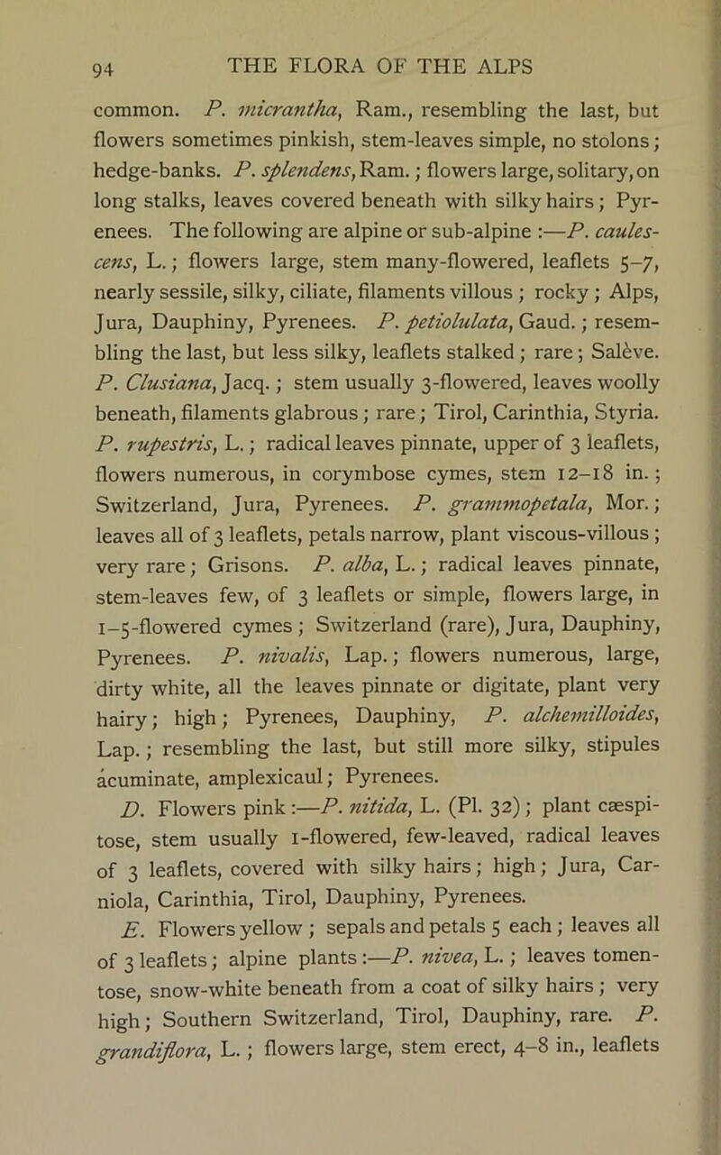 common. P. micrantha, Ram., resembling the last, but flowers sometimes pinkish, stem-leaves simple, no stolons; hedge-banks. P. splendens, Ram.; flowers large, solitary, on long stalks, leaves covered beneath with silky hairs; Pyr- enees. The following are alpine or sub-alpine :—P. caules- cens, L.; flowers large, stem many-flowered, leaflets 5-7, nearly sessile, silky, ciliate, filaments villous ; rocky; Alps, Jura, Dauphiny, Pyrenees. P. petiolulata, Gaud.; resem- bling the last, but less silky, leaflets stalked ; rare ; Saleve. P. Clusiana, Jacq.; stem usually 3-flowered, leaves woolly beneath, filaments glabrous ; rare; Tirol, Carinthia, Styria. P. rupestris, L.; radical leaves pinnate, upper of 3 leaflets, flowers numerous, in corymbose cymes, stem 12-18 in.; Switzerland, Jura, Pyrenees. P. grammopetala, Mor.; leaves all of 3 leaflets, petals narrow, plant viscous-villous ; very rare; Grisons. P. alba, L.; radical leaves pinnate, stem-leaves few, of 3 leaflets or simple, flowers large, in 1-5-flowered cymes; Switzerland (rare), Jura, Dauphiny, Pyrenees. P. nivalis, Lap.; flowers numerous, large, dirty white, all the leaves pinnate or digitate, plant very hairy; high; Pyrenees, Dauphiny, P. alchemilloides, Lap.; resembling the last, but still more silky, stipules acuminate, amplexicaul; Pyrenees. D. Flowers pink :—P. nitida, L. (PI. 32); plant caespi- tose, stem usually i-flowered, few-leaved, radical leaves of 3 leaflets, covered with silky hairs; high; Jura, Car- niola, Carinthia, Tirol, Dauphiny, Pyrenees. E. Flowers yellow ; sepals and petals 5 each ; leaves all of 3 leaflets; alpine plants:—P. nivea, L.; leaves tomen- tose, snow-white beneath from a coat of silky hairs ; very high; Southern Switzerland, Tirol, Dauphiny, rare. P. grandiflora, L.; flowers large, stem erect, 4-8 in., leaflets