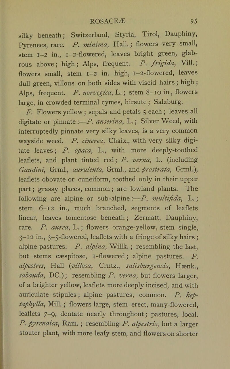 silky beneath; Switzerland, Styria, Tirol, Dauphiny, Pyrenees, rare. P. minima, Hall.; flowers very small, stem 1-2 in., 1-2-flowered, leaves bright green, glab- rous above; high ; Alps, frequent. P. frigida, Vill.; flowers small, stem 1-2 in. high, i-2-flowered, leaves dull green, villous on both sides with viscid hairs ; high ; Alps, frequent. P. norvegica, L.; stem 8—io in., flowers large, in crowded terminal cymes, hirsute; Salzburg. F. Flowers yellow; sepals and petals 5 each ; leaves all digitate or pinnate :—P. anserina, L.; Silver Weed, with interruptedly pinnate very silky leaves, is a very common wayside weed. P. cinerea, Chaix., with very silky digi- tate leaves; P. opaca, L., with more deeply-toothed leaflets, and plant tinted red; P. verna, L. (including Gaudini, Grml., aurulenta, Grml., and prostrata, Grml.), leaflets obovate or cuneiform, toothed only in their upper part; grassy places, common; are lowland plants. The following are alpine or sub-alpine :—P. multifida, L.; stem 6-12 in., much branched, segments of leaflets linear, leaves tomentose beneath; Zermatt, Dauphiny, rare. P. aurea, L.; flowers orange-yellow, stem single, 3-12 in., 3-5-flowered, leaflets with a fringe of silky hairs ; alpine pastures. P. alpina, Willk.; resembling the last, but stems caespitose, 1-flowered; alpine pastures. P. alpestns, Hall (villosa, Crntz., salisburgensis, Haenk., sabauda, DC.); resembling P. verna, but flowers larger, of a brighter yellow, leaflets more deeply incised, and with auriculate stipules; alpine pastures, common. P. hep- taphylla, Mill.; flowers large, stem erect, many-flowered, leaflets 7-9, dentate nearly throughout; pastures, local. P. pyrenaica, Ram. ; resembling P. alpcstris, but a larger stouter plant, with more leafy stem, and flowers on shorter