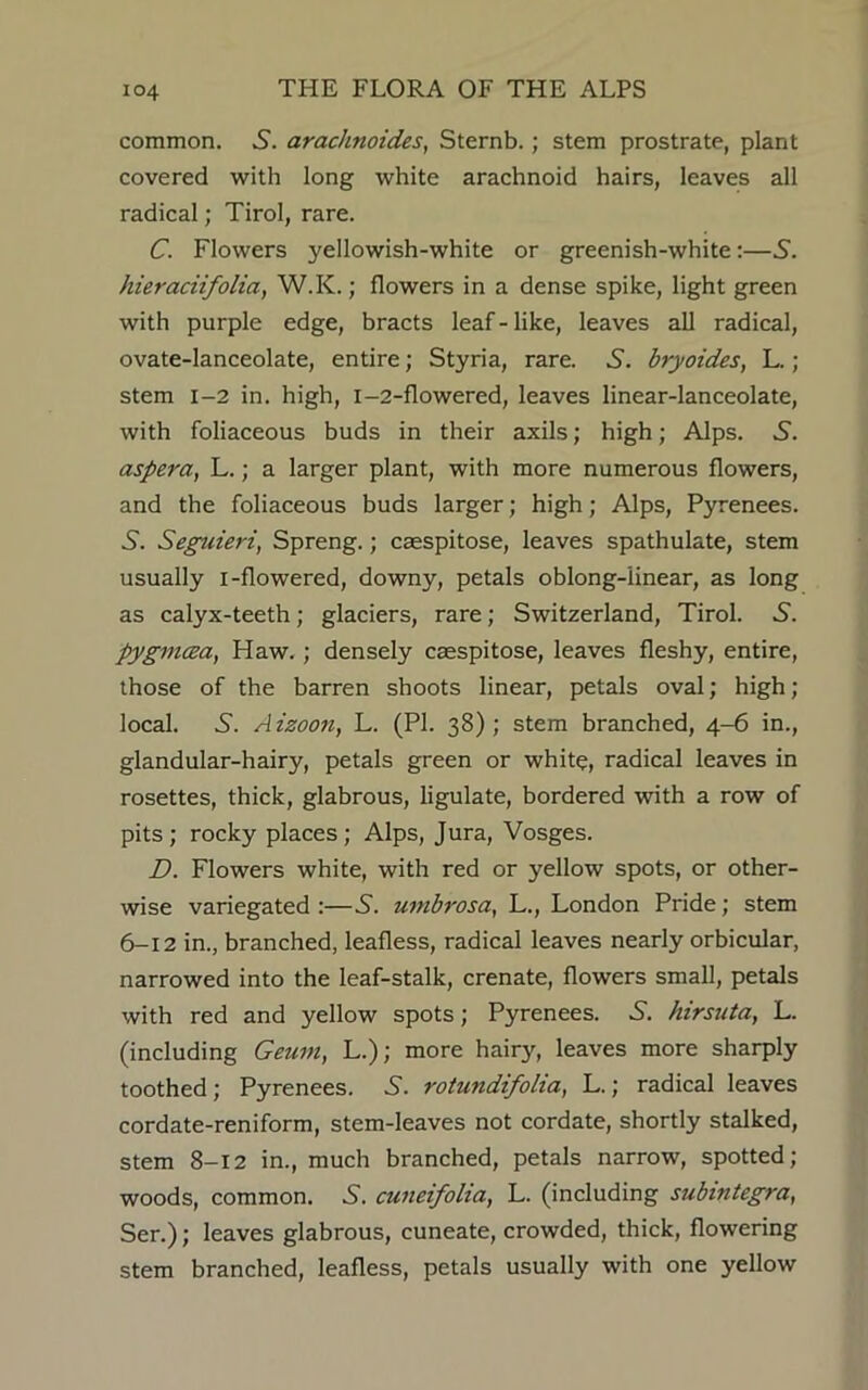 common. S. arachnoid.es, Sternb.; stem prostrate, plant covered with long white arachnoid hairs, leaves all radical; Tirol, rare. C. Flowers yellowish-white or greenish-white:—S. hieraciifolia, W.K.; flowers in a dense spike, light green with purple edge, bracts leaf - like, leaves all radical, ovate-lanceolate, entire; Styria, rare. 5. bryoides, L.; stem 1-2 in. high, i-2-flowered, leaves linear-lanceolate, with foliaceous buds in their axils; high; Alps. .S. aspera, L.; a larger plant, with more numerous flowers, and the foliaceous buds larger; high; Alps, Pyrenees. A. Seguieri, Spreng.; caespitose, leaves spathulate, stem usually i-flowered, downy, petals oblong-linear, as long as calyx-teeth; glaciers, rare; Switzerland, Tirol. S. pygmcea, Haw.; densely caespitose, leaves fleshy, entire, those of the barren shoots linear, petals oval; high ; local. 5. Aizoon, L. (PL 38); stem branched, 4-6 in., glandular-hairy, petals green or white, radical leaves in rosettes, thick, glabrous, ligulate, bordered with a row of pits; rocky places; Alps, Jura, Vosges. D. Flowers white, with red or yellow spots, or other- wise variegated :—5. umbrosa, L., London Pride; stem 6-12 in., branched, leafless, radical leaves nearly orbicular, narrowed into the leaf-stalk, crenate, flowers small, petals with red and yellow spots; Pyrenees. S. hirsuta, L. (including Geum, L.); more hair}', leaves more sharply toothed; Pyrenees. 5. rotundifolia, L.; radical leaves cordate-reniform, stem-leaves not cordate, shortly stalked, stem 8-12 in., much branched, petals narrow, spotted; woods, common. .S', cuneifolia, L. (including stibmtegra, Ser.); leaves glabrous, cuneate, crowded, thick, flowering stem branched, leafless, petals usually with one yellow