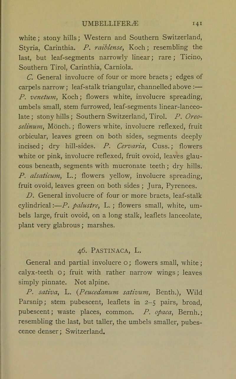 white; stony hills; Western and Southern Switzerland, Styria, Carinthia. P. raiblense, Koch; resembling the last, but leaf-segments narrowly linear; rare; Ticino, Southern Tirol, Carinthia, Carniola. C. General involucre of four or more bracts; edges of carpels narrow; leaf-stalk triangular, channelled above :— P. venetum, Koch; flowers white, involucre spreading, umbels small, stem furrowed, leaf-segments linear-lanceo- late ; stony hills; Southern Switzerland, Tirol. P. Oreo- selinum, Monch.; flowers white, involucre reflexed, fruit orbicular, leaves green on both sides, segments deeply incised; dry hill-sides. P. Cervaria, Cuss.; flowers white or pink, involucre reflexed, fruit ovoid, leaves glau- cous beneath, segments with mucronate teeth; dry hills. P. alsaticum, L.; flowers yellow, involucre spreading, fruit ovoid, leaves green on both sides ; Jura, Pyrenees. D. General involucre of four or more bracts, leaf-stalk cylindrical:—P. palustre, L. ; flowers small, white, um- bels large, fruit ovoid, on a long stalk, leaflets lanceolate, plant very glabrous; marshes. 46. PASTINACA, L. General and partial involucre o; flowers small, white ; calyx-teeth o; fruit with rather narrow wings; leaves simply pinnate. Not alpine. P. sativa, L. (Peucedanum sativum, Benth.), Wild Parsnip; stem pubescent, leaflets in 2-5 pairs, broad, pubescent; waste places, common. P. opaca, Bernh.; resembling the last, but taller, the umbels smaller, pubes- cence denser; Switzerland.