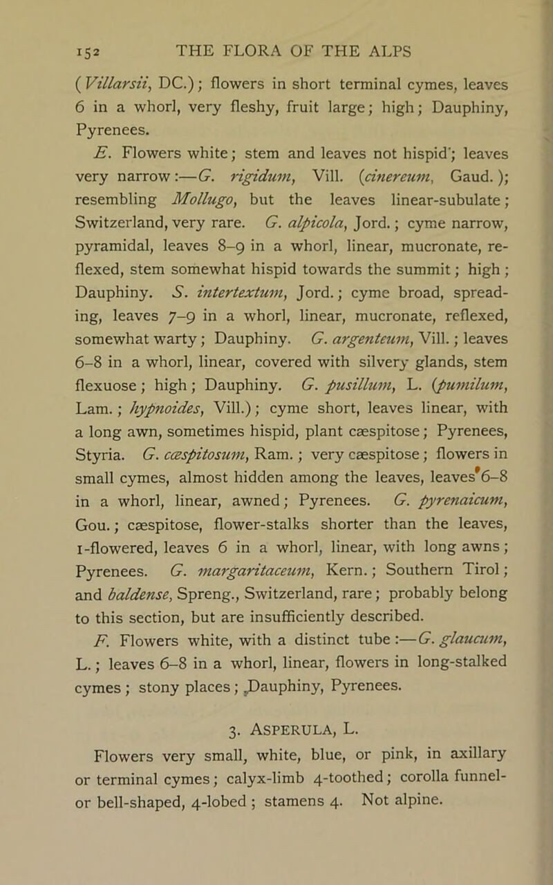 ( Villarsii, DC.); flowers in short terminal cymes, leaves 6 in a whorl, very fleshy, fruit large; high; Dauphiny, Pyrenees. E. Flowers white; stem and leaves not hispid'; leaves very narrow :—G. rigidum, Vill. (cinereum, Gaud.); resembling Mollugo, but the leaves linear-subulate; Switzerland, very rare. G. alpicola, Jord.; cyme narrow, pyramidal, leaves 8-9 in a whorl, linear, mucronate, re- flexed, stem somewhat hispid towards the summit; high ; Dauphiny. A. intertextum, Jord.; cyme broad, spread- ing, leaves 7-9 in a whorl, linear, mucronate, reflexed, somewhat warty; Dauphiny. G. argenteum, Vill.; leaves 6-8 in a whorl, linear, covered with silvery glands, stem flexuose ; high; Dauphiny. G. pusillum, L. (pumilum, Lam. ; hypnoides, Vill.); cyme short, leaves linear, with a long awn, sometimes hispid, plant caespitose; Pyrenees, Styria. G. ccespitosnm, Ram.; very caespitose; flowers in small cymes, almost hidden among the leaves, leaves*6-8 in a whorl, linear, awned; Pyrenees. G. pyrenaicum, Gou.; caespitose, flower-stalks shorter than the leaves, I-flowered, leaves 6 in a whorl, linear, with long awns; Pyrenees. G. margaritaceuvi, Kern.; Southern Tirol; and baldense, Spreng., Switzerland, rare; probably belong to this section, but are insufficiently described. F. Flowers white, with a distinct tube :—G. glauaan, L.; leaves 6-8 in a whorl, linear, flowers in long-stalked cymes ; stony places; .Dauphiny, Pyrenees. 3. Asperula, L. Flowers very small, white, blue, or pink, in axillary or terminal cymes; calyx-limb 4-toothed; corolla funnel- or bell-shaped, 4-lobed ; stamens 4. Not alpine.