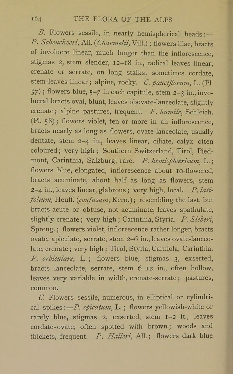 B. Flowers sessile, in nearly hemispherical heads:— P. Scheuchzen, All. (Charmelii, Vill.); flowers lilac, bracts of involucre linear, much longer than the inflorescence, stigmas 2, stem slender, 12—18 in., radical leaves linear, crenate or serrate, on long stalks, sometimes cordate, stem-leaves linear; alpine, rocky. C. pauciflorum, L. (PI 57); flowers blue, 5-7 in each capitule, stem 2-3 in., invo- lucral bracts oval, blunt, leaves obovate-lanceolate, slightly crenate; alpine pastures, frequent. P. humile, Schleich. (PI. 58); flowers violet, ten or more in an inflorescence, bracts nearly as long as flowers, ovate-lanceolate, usually dentate, stem 2-4 in., leaves linear, ciliate, calyx often coloured; very high ; Southern Switzerland, Tirol, Pied- mont, Carinthia, Salzburg, rare. P. hemisphcericum, L.; flowers blue, elongated, inflorescence about 10-flowered, bracts acuminate, about half as long as flowers, stem 2-4 in., leaves linear, glabrous; very high, local. P. lati- folium, Heuff. (confusum, Kern.); resembling the last, but bracts acute or obtuse, not acuminate, leaves spathulate, slightly crenate; very high ; Carinthia, Styria. P. Sieberi, Spreng.; flowers violet, inflorescence rather longer, bracts ovate, apiculate, serrate, stem 2-6 in., leaves ovate-lanceo- late, crenate; very high ; Tirol, Styria, Carniola, Carinthia. P. orbiculare, L.; flowers blue, stigmas 3, exserted, bracts lanceolate, serrate, stem 6-12 in., often hollow, leaves very variable in width, crenate-serrate; pastures, common. C. Flowers sessile, numerous, in elliptical or cylindri- cal spikes:—P. spicatum, L. ; flowers yellowish-white or rarely blue, stigmas 2, exserted, stem 1-2 ft., leaves cordate-ovate, often spotted with brown; woods and thickets, frequent. P. Halleri, All.; flowers dark blue