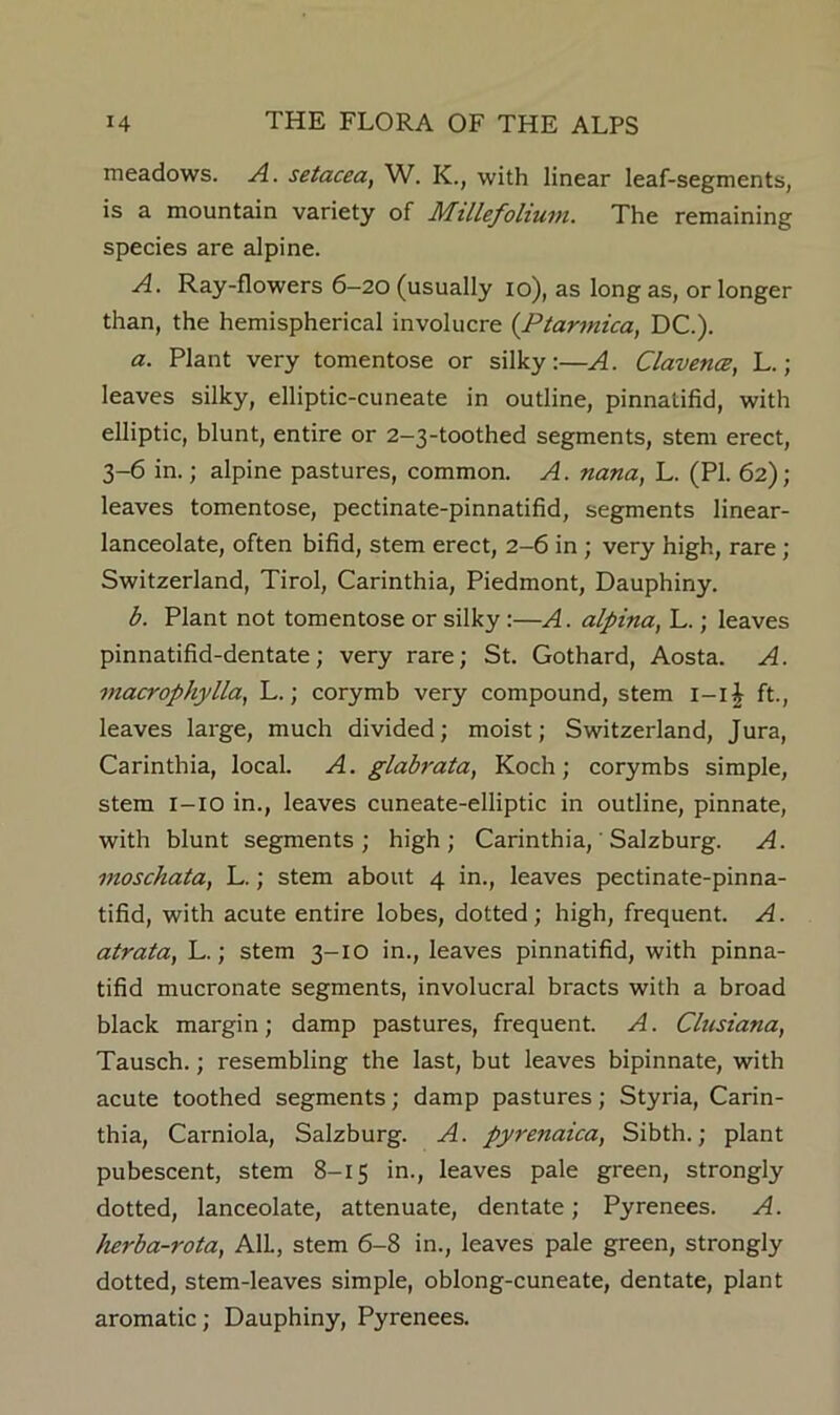 meadows. A. setacea, W. K., with linear leaf-segments, is a mountain variety of Mtllefoltum. The remaining species are alpine. A. Ray-flowers 6—20 (usually 10), as long as, or longer than, the hemispherical involucre {Ptarmica, DC.). a. Plant very tomentose or silky:—A. ClavencB, L.; leaves silky, elliptic-cuneate in outline, pinnatifid, with elliptic, blunt, entire or 2-3-toothed segments, stem erect, 3-6 in.; alpine pastures, common. A. nana, L. (PI. 62); leaves tomentose, pectinate-pinnatifid, segments linear- lanceolate, often bifid, stem erect, 2-6 in ; very high, rare; Switzerland, Tirol, Carinthia, Piedmont, Dauphiny. b. Plant not tomentose or silky:—A. alpina, L.; leaves pinnatifid-dentate; very rare; St. Gothard, Aosta. A. macrophylla, L.; corymb very compound, stem l-lj ft., leaves large, much divided; moist; Switzerland, Jura, Carinthia, local. A. glabrata, Koch; corymbs simple, stem l-io in., leaves cuneate-elliptic in outline, pinnate, with blunt segments; high; Carinthia, ’ Salzburg. A. moschata, L.; stem about 4 in., leaves pectinate-pinna- tifid, with acute entire lobes, dotted; high, frequent. A. atrata, L.; stem 3-10 in., leaves pinnatifid, with pinna- tifid mucronate segments, involucral bracts with a broad black margin; damp pastures, frequent. A. Clusiana, Tausch.; resembling the last, but leaves bipinnate, with acute toothed segments; damp pastures; Styria, Carin- thia, Carniola, Salzburg. A. pyrenaica, Sibth.; plant pubescent, stem 8-15 in., leaves pale green, strongly dotted, lanceolate, attenuate, dentate; Pyrenees. A. herba-rota, AIL, stem 6-8 in., leaves pale green, strongly dotted, stem-leaves simple, oblong-cuneate, dentate, plant aromatic; Dauphiny, Pyrenees.