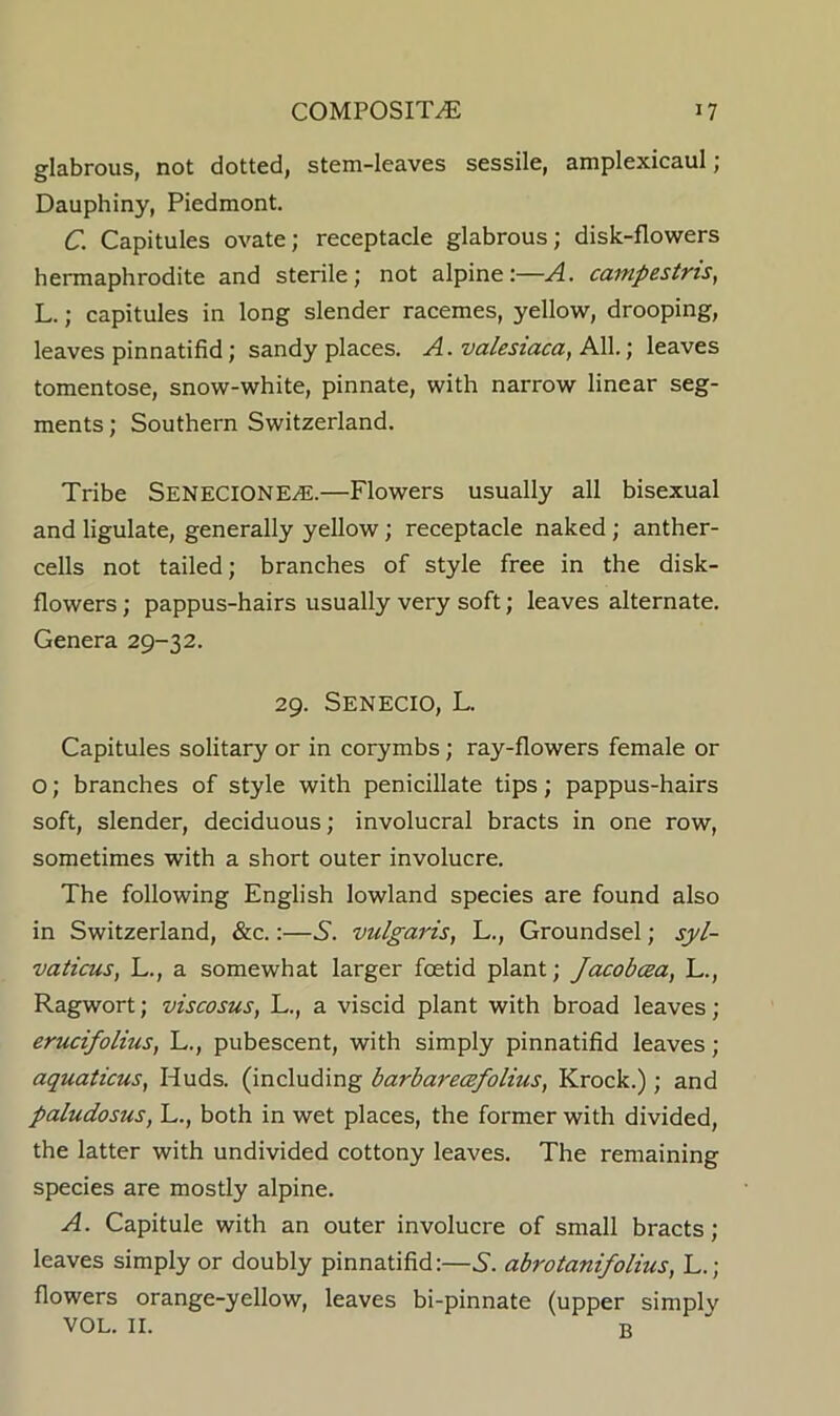 glabrous, not dotted, stem-leaves sessile, amplexicaul; Dauphiny, Piedmont. C. Capitules ovate; receptacle glabrous; disk-flowers hermaphrodite and sterile; not alpine:—A. campestris, L.; capitules in long slender racemes, yellow, drooping, leaves pinnatifid; sandy places. A. valesiaca, AW.) leaves tomentose, snow-white, pinnate, with narrow linear seg- ments ; Southern Switzerland. Tribe Senecione^.—Flowers usually all bisexual and ligulate, generally yellow; receptacle naked; anther- cells not tailed; branches of style free in the disk- flowers ; pappus-hairs usually very soft; leaves alternate. Genera 29-32. 29. Senecio, L. Capitules solitary or in corymbs; ray-flowers female or O; branches of style with penicillate tips; pappus-hairs soft, slender, deciduous; involucral bracts in one row, sometimes with a short outer involucre. The following English lowland species are found also in Switzerland, &c.:—S. vulgaris, L., Groundsel; syl- vaticus, L., a somewhat larger foetid plant; Jacobcea, L., Ragwort; viscosus, L., a viscid plant with broad leaves; erucifolius, L., pubescent, with simply pinnatifid leaves; aquations, Huds. (including barbarecefolius, Krock.); and paludosus, L., both in wet places, the former with divided, the latter with undivided cottony leaves. The remaining species are mostly alpine. A. Capitule with an outer involucre of small bracts; leaves simply or doubly pinnatifid:—5. abrotanifolius, L.; flowers orange-yellow, leaves bi-pinnate (upper simply VOL. II. R