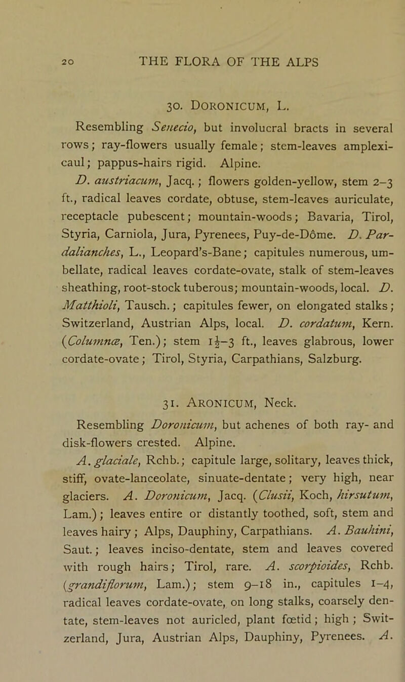 30. Doronicum, L. Resembling Senecio, but involucral bracts in several rows; ray-flowers usually female; stem-leaves amplexi- caul; pappus-hairs rigid. Alpine. D. austriacum, Jacq.; flowers golden-yellow, stem 2-3 ft., radical leaves cordate, obtuse, stem-leaves auriculate, receptacle pubescent; mountain-woods; Bavaria, Tirol, Styria, Carniola, Jura, Pyrenees, Puy-de-D6me. D. Par- dalianches, L., Leopard’s-Bane; capitules numerous, um- bellate, radical leaves cordate-ovate, stalk of stem-leaves sheathing, root-stock tuberous; mountain-woods, local. D. Maithioli, Tausch.; capitules fewer, on elongated stalks; Switzerland, Austrian Alps, local. D. cordatum, Kern. {ColumncB, Ten.); stem i|-3 ft., leaves glabrous, lower cordate-ovate; Tirol, Styria, Carpathians, Salzburg. 31. Aronicum, Neck. Resembling Doronicum, but achenes of both ray- and disk-flowers crested. Alpine. A. glaciale, Rchb.; capitule large, solitary, leaves thick, stiff, ovate-lanceolate, sinuate-dentate; very high, near glaciers. A. Dorojiicum, Jacq. {Clusii, Koch, hirsuturn, Lam.); leaves entire or distantly toothed, soft, stem and leaves hairy; Alps, Dauphiny, Carpathians. A. Bauhini, Saut.; leaves inciso-dentate, stem and leaves covered with rough hairs; Tirol, rare. A. scorpioides, Rchb. {grandiflorum, Lam.); stem 9-18 in., capitules 1-4, radical leaves cordate-ovate, on long stalks, coarsely den- tate, stem-leaves not auricled, plant foetid; high ; Swit- zerland, Jura, Austrian Alps, Dauphiny, Pyrenees. A.