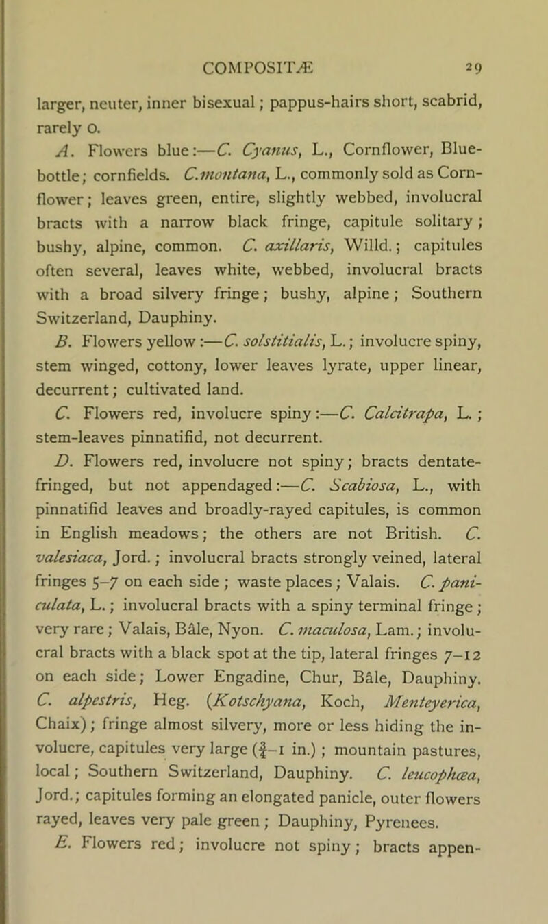 larger, neuter, inner bisexual; pappus-hairs short, scabrid, rarely o. A. Flowers blue:—C. Cyanus, L., Cornflower, Blue- bottle; cornfields. C.montana, L., commonly sold as Corn- flower; leaves green, entire, slightly webbed, involucral bracts with a narrow black fringe, capitule solitary; bushy, alpine, common. C. axillaris, Willd.; capitules often several, leaves white, webbed, involucral bracts with a broad silvery fringe; bushy, alpine; Southern Switzerland, Dauphiny. B. Flowers yellow:—C. solstitialis,'L.\ involucre spiny, stem winged, cottony, lower leaves lyrate, upper linear, decurrent; cultivated land. C. Flowers red, involucre spiny:—C. Calcitrapa, L. ; stem-leaves pinnatifid, not decurrent. D. Flowers red, involucre not spiny; bracts dentate- fringed, but not appendaged:—C. Scabiosa, L., with pinnatifid leaves and broadly-rayed capitules, is common in English meadows; the others are not British. C. valesiaca, Jord.; involucral bracts strongly veined, lateral fringes 5-7 on each side ; waste places; Valais. C. pani- culata, L.; involucral bracts with a spiny terminal fringe ; very rare; Valais, Bale, Nyon. C. maculosa, Lam.; involu- cral bracts with a black spot at the tip, lateral fringes 7-12 on each side; Lower Engadine, Chur, Bale, Dauphiny. C. alpestris, Heg. {Kotschyana, Koch, Menteyerica, Chaix); fringe almost silvery, more or less hiding the in- volucre, capitules very large (|-i in.); mountain pastures, local; Southern Switzerland, Dauphiny. C. leucophcea, Jord.; capitules forming an elongated panicle, outer flowers rayed, leaves very pale green ; Dauphiny, Pyrenees. E. Flowers red; involucre not spiny; bracts appen-