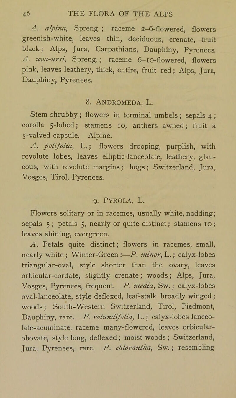 A. alpina, Spreng.; raceme 2-6-flowered, flowers greenish-white, leaves thin, deciduous, crenate, fruit black; Alps, Jura, Carpathians, Dauphiny, Pyrenees. A. uva-ursi, Spreng.; raceme 6-io-flowered, flowers pink, leaves leathery, thick, entire, fruit red; Alps, Jura, Dauphiny, Pyrenees. 8. Andromeda, L. Stem shrubby; flowers in terminal umbels; sepals 4; corolla 5‘lobed; stamens 10, anthers awned; fruit a 5-valved capsule. Alpine. A. polifolia, L.; flowers drooping, purplish, with revolute lobes, leaves elliptic-lanceolate, leathery, glau- cous, with revolute margins; bogs; Switzerland, Jura, Vosges, Tirol, Pyrenees. 9. Pyrola, L. Flowers solitary or in racemes, usually white, nodding; sepals 5; petals 5, nearly or quite distinct; stamens 10; leaves shining, evergreen. A. Petals quite distinct; flowers in racemes, small, nearly white; Winter-Green :—P. minor, L.; calyx-lobes triangular-oval, style shorter than the ovary, leaves orbicular-cordate, slightly crenate; woods; Alps, Jura, Vosges, Pyrenees, frequent. P. media, Sw.; calyx-lobes oval-lanceolate, style deflexed, leaf-stalk broadly winged ; woods; South-Western Switzerland, Tirol, Piedmont, Dauphiny, rare. P. rotundifolia, L.; calyx-lobes lanceo- late-acuminate, raceme many-flowered, leaves orbicular- obovate, style long, deflexed; moist woods; Switzerland, Jura, Pyrenees, rare. P. chloraiitha, Sw.; resembling