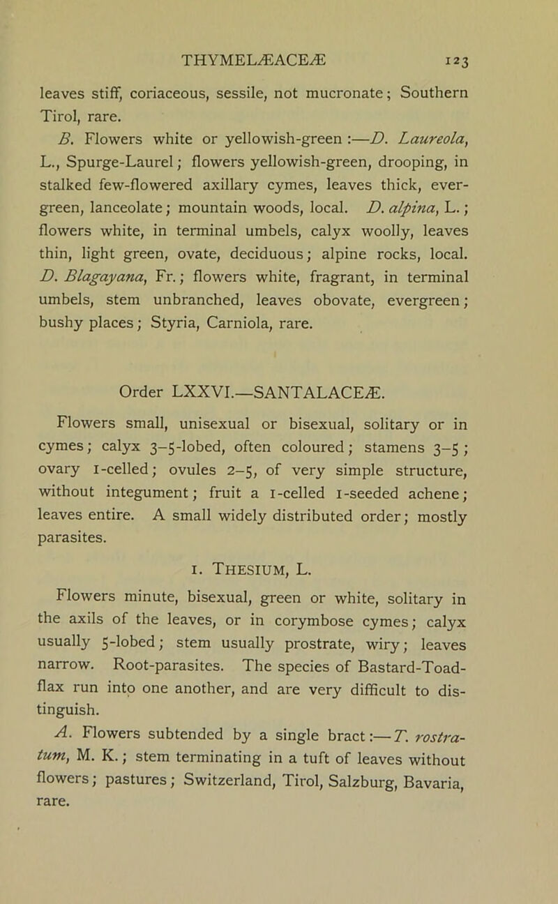 THYMELiEACE^ leaves stiff, coriaceous, sessile, not mucronate; Southern Tirol, rare. B. Flowers white or yellowish-green :—D. Laureola, L., Spurge-Laurel; flowers yellowish-green, drooping, in stalked few-flowered axillary cymes, leaves thick, ever- green, lanceolate; mountain woods, local. D. alpina, L.; flowers white, in terminal umbels, calyx woolly, leaves thin, light green, ovate, deciduous; alpine rocks, local. D. Blagayana, Fr.; flowers white, fragrant, in terminal umbels, stem unbranched, leaves obovate, evergreen ; bushy places; Styria, Carniola, rare. Order LXXVI.—SANTALACE.E. Flowers small, unisexual or bisexual, solitary or in cymes; calyx 3-5-lobed, often coloured; stamens 3-5; ovary i-celled; ovules 2-5, of very simple structure, without integument; fruit a i-celled i-seeded achene; leaves entire. A small widely distributed order; mostly parasites. I. Thesium, L. Flowers minute, bisexual, green or white, solitary in the axils of the leaves, or in corymbose cymes; calyx usually 5-lobed; stem usually prostrate, wiry; leaves narrow. Root-parasites. The species of Bastard-Toad- flax run intp one another, and are very difficult to dis- tinguish. A. Flowers subtended by a single bract:—T. rostra- tum, M. K.; stem terminating in a tuft of leaves without flowers; pastures; Switzerland, Tirol, Salzburg, Bavaria, rare.