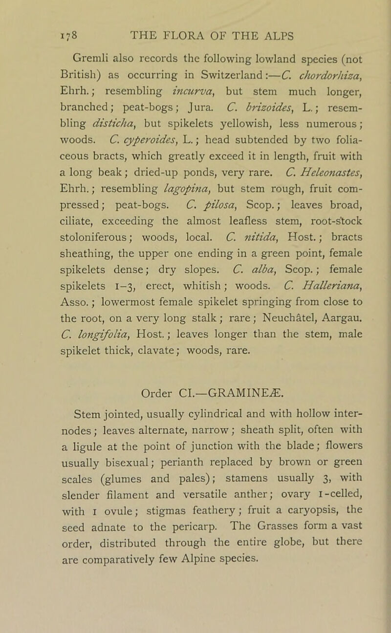 Gremli also records the following lowland species (not British) as occurring in Switzerland;—C. chordorliiza, Ehrh.; resembling incurva, but stem much longer, branched; peat-bogs; Jura. C. bnzoides, L.; resem- bling disticha, but spikelets yellowish, less numerous; woods. C. cyperoides, L.; head subtended by two folia- ceous bracts, which greatly exceed it in length, fruit with a long beak; dried-up ponds, very rare. C. Heleonastes, Ehrh.; resembling lagopina, but stem rough, fruit com- pressed ; peat-bogs. C. pilosa, Scop.; leaves broad, ciliate, exceeding the almost leafless stem, root-stock stoloniferous; woods, local. C. nitida, Host.; bracts sheathing, the upper one ending in a green point, female spikelets dense; dry slopes. C. alba, Scop.; female spikelets 1-3, erect, whitish; woods. C. Halleriana, Asso.; lowermost female spikelet springing from close to the root, on a very long stalk; rare; Neuchatel, Aargau. C. longifolia, Host.; leaves longer than the stem, male spikelet thick, clavate; woods, rare. Order CL—GRAMINE^. Stem jointed, usually cylindrical and with hollow inter- nodes ; leaves alternate, narrow; sheath split, often with a ligule at the point of junction with the blade; flowers usually bisexual; perianth replaced by brown or green scales (glumes and pales); stamens usually 3, with slender filament and versatile anther; ovary i-celled, with I ovule; stigmas feathery; fruit a caryopsis, the seed adnate to the pericarp. The Grasses form a vast order, distributed through the entire globe, but there are comparatively few Alpine species.