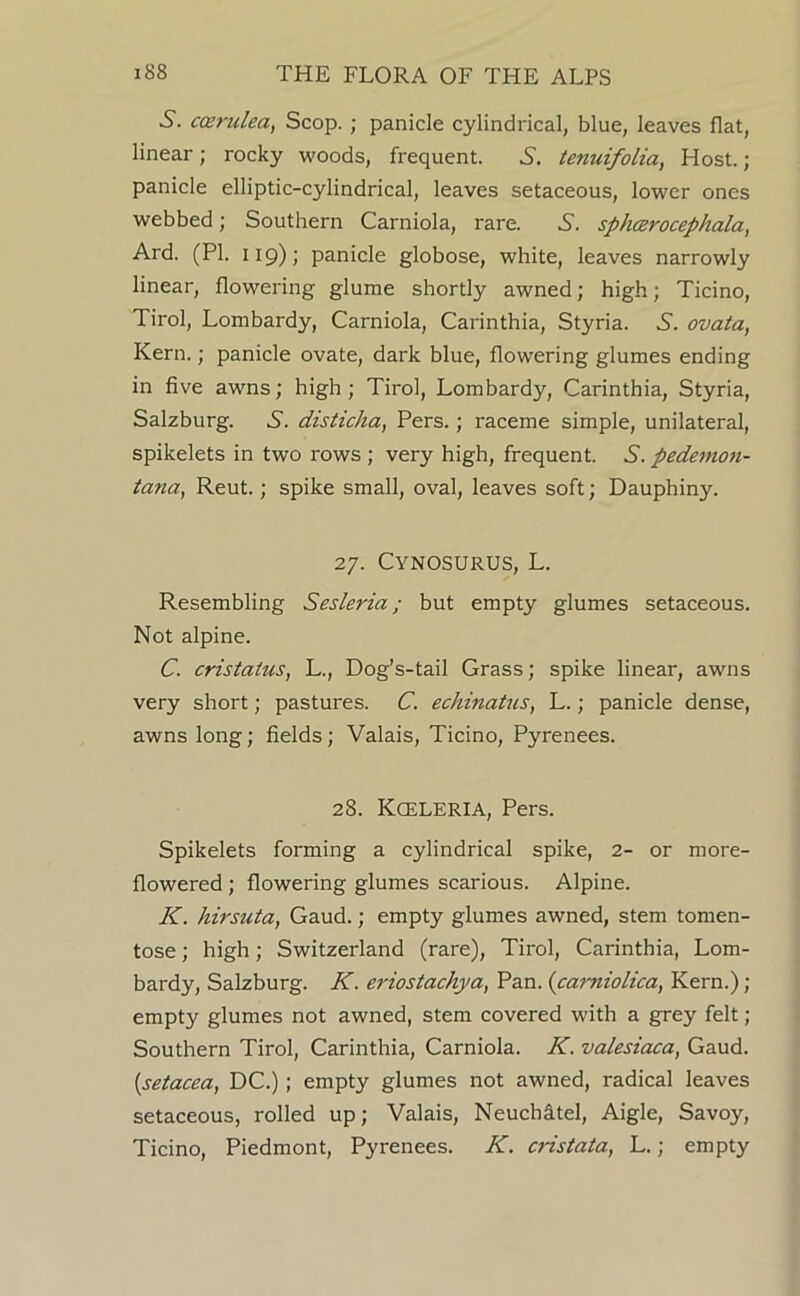 5. cosrulea, Scop. ; panicle cylindrical, blue, leaves flat, linear; rocky woods, frequent. 5. tenuifolia, Host. ; panicle elliptic-cylindrical, leaves setaceous, lower ones webbed; Southern Carniola, rare. 5. sphcerocephala, Ard. (PI. 119); panicle globose, white, leaves narrowly linear, flowering glume shortly awned; high; Ticino, Tirol, Lombardy, Carniola, Carinthia, Styria. 5'. ovata, Kern.; panicle ovate, dark blue, flowering glumes ending in five awns; high; Tirol, Lombardy, Carinthia, Styria, Salzburg. 6. disticha, Pers.; raceme simple, unilateral, spikelets in two rows ; very high, frequent. 5. pedemon- iana, Rent.; spike small, oval, leaves soft; Dauphiny. 27. Cynosurus, L. Resembling Sesleria; but empty glumes setaceous. Not alpine. C. cristatus, L., Dog’s-tail Grass; spike linear, awns very short; pastures. C. echinatus, L.; panicle dense, awns long; fields; Valais, Ticino, Pyrenees. 28. Kceleria, Pers. Spikelets forming a cylindrical spike, 2- or more- flowered ; flowering glumes scarious. Alpine. K. hirsuta, Gaud.; empty glumes awned, stem tomen- tose; high; Switzerland (rare), Tirol, Carinthia, Lom- bardy, Salzburg. K. eriostachya, Pan. {carniolica, Kern.) ; empty glumes not awned, stem covered with a grey felt ; Southern Tirol, Carinthia, Carniola. K. valesiaca, Gaud. {setacea, DC.); empty glumes not awned, radical leaves setaceous, rolled up; Valais, NeuchStel, Aigle, Savoy, Ticino, Piedmont, Pyrenees. K. cnstata, L.; empty