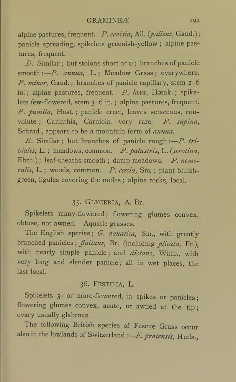 alpine pastures, frequent. P. cenisia, All. {pallens, Gaud.); panicle spreading, spikelets greenish-yellow; alpine pas- tures, frequent. D. Similar; but stolons short or o; branches of panicle smooth :—P. annua, L.; Meadow Grass; everywhere. P. mmor, Gaud.; branches of panicle capillary, stem 2-6 in.; alpine pastures, frequent. P. laxa, Haenk.; spike- lets few-flowered, stem 3-6 in.; alpine pastures, frequent. P. puniila, Host.; panicle erect, leaves setaceous, con- volute ; Carinthia, Carniola, very rare. P. supina, Schrad., appears to be a mountain form of annua. E. Similar; but branches of panicle rough :—P. tri- vialis, L. • meadows, common. P. palustris, L. (serotma, Ehrh.); leaf-sheaths smooth ; damp meadows. P. nemo- ralis, L.; woods, common. P. ccesia, Sm.; plant bluish- green, ligules covering the nodes; alpine rocks, local. 35. Glyceria, a. Br. Spikelets many-flowered; flowering glumes convex, obtuse, not awned. Aquatic grasses. The English species; G. aquatica, Sm., with greatly branched panicles; fluitans, Br. (including plicata, Fr.), with nearly simple panicle; and distans, Whlb., with very long and slender panicle; all in wet places, the last local. 36. FeSTUCA, L. Spikelets 3- or more-flowered, in spikes or panicles; flowering glumes convex, acute, or awned at the tip; ovary usually glabrous. The following British species of Fescue Grass occur also in the lowlands of Switzerland :—F. pratensis, Huds.,