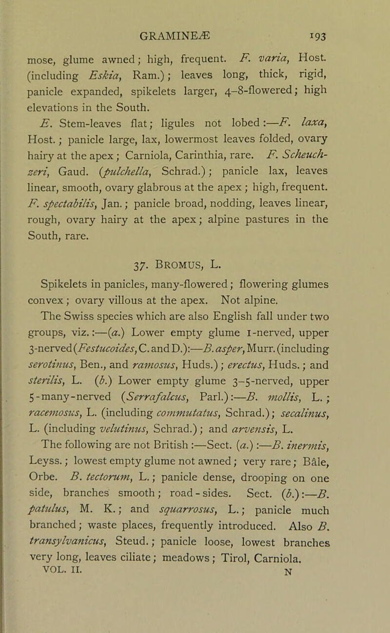 mose, glume awned; high, frequent. F. varia, Host, (including Eskia, Ram.); leaves long, thick, rigid, panicle expanded, spikelets larger, 4-8-flowered; high elevations in the South. E. Stem-leaves flat; ligules not lobed:—F. laxa, Host.; panicle large, lax, lowermost leaves folded, ovary hairy at the apex; Carniola, Carinthia, rare. F. Scheuch- zeri, Gaud, {pulchella^ Schrad.); panicle lax, leaves linear, smooth, ovary glabrous at the apex; high, frequent. F. spectabilis, Jan.; panicle broad, nodding, leaves linear, rough, ovary hairy at the apex; alpine pastures in the South, rare. 37. BrOMUS, L. Spikelets in panicles, many-flowered; flowering glumes convex; ovary villous at the apex. Not alpine. The Swiss species which are also English fall under two groups, viz.:—{a.) Lower empty glume i-nerved, upper 3-nerved {Festucoides, C. and D.):—B. asper, Murr. (including serotinus^ Ben., and ramosus, Huds.); erectus, Huds.; and sterilis, L. (p.) Lower empty glume 3-5-nerved, upper 5-many-nerved {Serrafalcus, Pari.):—B. mollis, L.; racemosus, L. (mclndmg commutatus, Schrad.); secalinus, L. (including velutinus, Schrad.); and arvensis, L. The following are not British :—Sect, {a.):—B. inermis, Leyss.; lowest empty glume not awned; very rare; Bale, Orbe. B. teciorum, L.; panicle dense, drooping on one side, branches smooth ; road - sides. Sect, (b.):—B. patulus, M. K.; and squarrosus, L.; panicle much branched; waste places, frequently introduced. Also B. transylvanicus, Steud.; panicle loose, lowest branches very long, leaves dilate; meadows; Tirol, Carniola. VOL. II. N