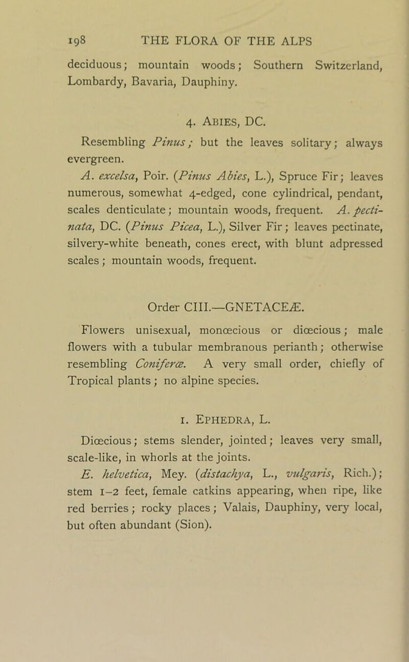 deciduous; mountain woods; Southern Switzerland, Lombardy, Bavaria, Dauphiny. 4. Abies, DC. Resembling Pinus; but the leaves solitary; always evergreen. A. excelsa, Poir. (^Pinus Abies, L.), Spruce Fir; leaves numerous, somewhat 4-edged, cone cylindrical, pendant, scales denticulate; mountain woods, frequent. A. pecti- nata, DC. {Pinus Picea, L.), Silver Fir; leaves pectinate, silvery-white beneath, cones erect, with blunt adpressed scales; mountain woods, frequent. Order CIIL—GNETACEiE. Flowers unisexual, monoecious or dioecious; male flowers with a tubular membranous perianth; otherwise resembling ConifercB. A very small order, chiefly of Tropical plants; no alpine species. I. Ephedra, L. Dioecious; stems slender, jointed; leaves very small, scale-like, in whorls at the joints. E. helvetica, Mey. {distachya, L., vulgaris, Rich.); stem 1-2 feet, female catkins appearing, when ripe, like red berries; rocky places; Valais, Dauphiny, very local, but often abundant (Sion).