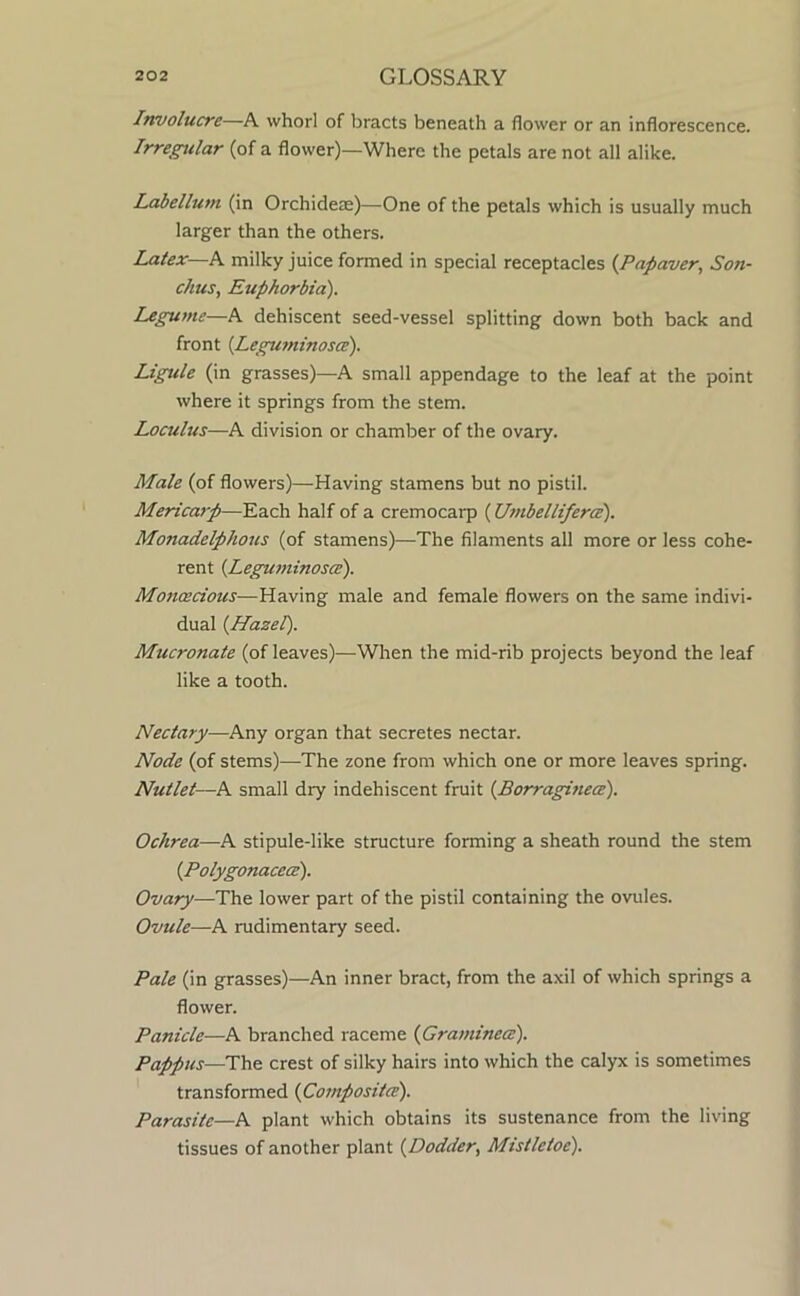Involucre—A whorl of bracts beneath a flower or an inflorescence. Irregular (of a flower)—Where the petals are not all alike. Labellum (in Orchidese)—One of the petals which is usually much larger than the others. Latex—K milky juice formed in special receptacles {Papaver, Son- chus, Euphorbia). Legume—A dehiscent seed-vessel splitting down both back and front {Leguminosce). Ligule (in grasses)—A small appendage to the leaf at the point where it springs from the stem. Loculus—A division or chamber of the ovary. Male (of flowers)—Having stamens but no pistil. Mericarp—Each half of a cremocarp (Umbelliferce). Monadelphous (of stamens)—The filaments all more or less cohe- rent {Leguminosce). Monoecious—Having male and female flowers on the same indivi- dual {Hazel). Mucronate (of leaves)—When the mid-rib projects beyond the leaf like a tooth. Nectary—Any organ that secretes nectar. Node (of stems)—The zone from which one or more leaves spring. Nutlet—A small dry indehiscent fruit {Borraginece). Ochrea—A stipule-like structure forming a sheath round the stem {Polygonacea). Ovary—The lower part of the pistil containing the ovules. Ovule—A rudimentary seed. Pale (in grasses)—An inner bract, from the axil of which springs a flower. Panicle—A branched raceme {Graminece). Pappus—The crest of silky hairs into which the calyx is sometimes transformed {Compositce). Parasite—A plant which obtains its sustenance from the living tissues of another plant {Dodder., Mistletoe).