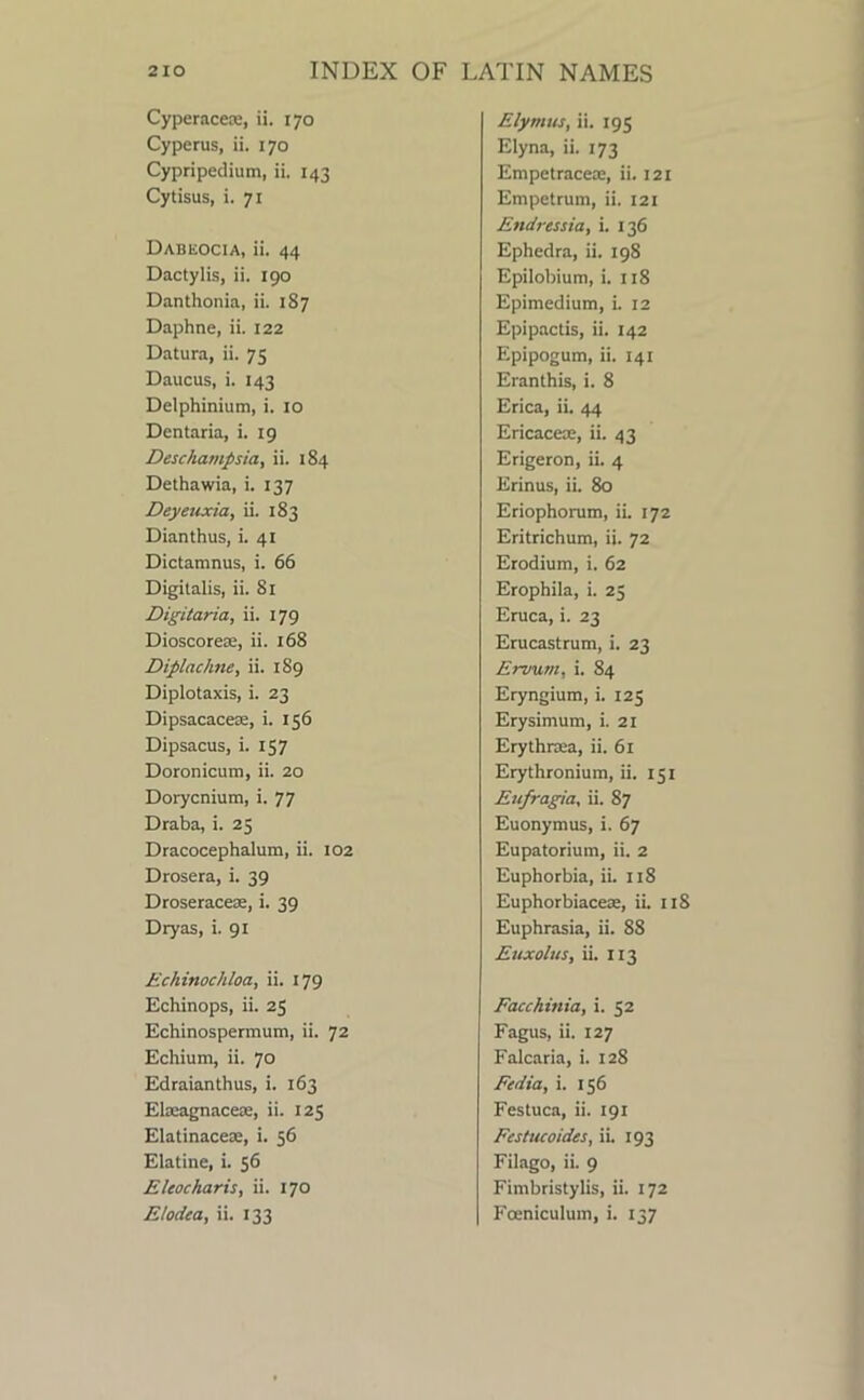 Cyperacea:, ii. 170 Cyperus, ii. 170 Cypripedium, ii. 143 Cytisus, i. 71 Dabeocia, ii. 44 Dactylis, ii. 190 Danthonia, ii. 187 Daphne, ii. 122 Datura, ii. 75 Daucus, i. 143 Delphinium, i. 10 Dentaria, i. 19 Deschatnpsia, ii. 184 Dethawia, i. 137 Deyeuxia, ii. 183 Dianthus, i. 41 Dictamnus, i. 66 Digitalis, ii. 81 Digitaria, ii. 179 Dioscorete, ii. 168 Diplachne, ii. 189 Diplotaxis, i. 23 Dipsacacese, i. 156 Dipsacus, i. 157 Doronicum, ii. 20 Dorycnium, i. 77 Draba, i. 25 Dracocephalum, ii. 102 Drosera, i. 39 Droseracete, i. 39 Dryas, i. 91 Echinochloa, ii. 179 Echinops, ii. 25 Echinospermum, ii. 72 Echium, ii. 70 Edraianthus, i. 163 Elatagnacete, ii. 125 Elatinacex, i. 56 Elatine, i. 56 Eleocharis, ii. 170 Ehdea, ii. 133 Elynnts, ii. 195 Elyna, ii. 173 Empetracem, ii. 121 Empetrum, ii. 121 Endressia, i. 136 Ephedra, ii. 198 Epilobium, i. 118 Epimedium, i. 12 Epipactis, ii. 142 Epipogum, ii. 141 Eranthis, i. 8 Erica, ii. 44 Ericacece, ii. 43 Erigeron, ii. 4 Erinus, ii. 80 Eriophorum, ii. 172 Eritrichum, ii. 72 Erodium, i. 62 Erophila, i. 25 Eruca, i. 23 Erucastrum, i. 23 Ervunt, i. 84 Eryngium, i. 125 Erysimum, i. 21 Erythnea, ii. 61 Erythronium, ii. 151 Eufragia, ii. 87 Euonymus, i. 67 Eupatorium, ii. 2 Euphorbia, ii. 118 Euphorbiaceae, iL 118 Euphrasia, ii. 88 Enxolus, ii. 113 Facchinia, i. 52 Fagus, ii. 127 Falcaria, i. 128 Fedia, i. 156 Festuca, ii. 191 Festucoides, iL 193 Filago, ii. 9 Fimbristylis, ii. 172 Fceniculum, i. 137