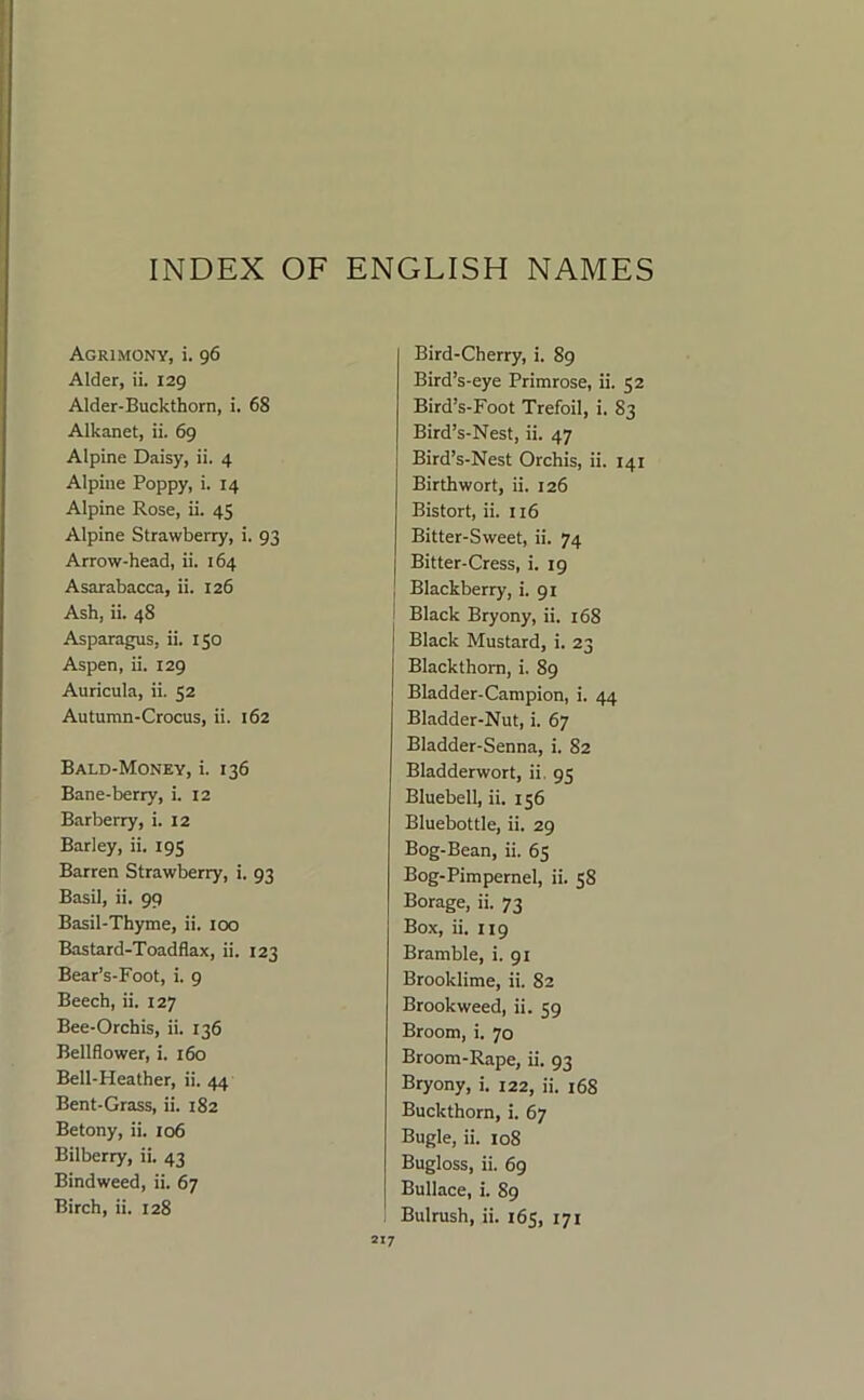 INDEX OF ENGLISH NAMES Agrimony, i. 96 Alder, ii. 129 Alder-Buckthorn, i. 68 Alkanet, ii. 69 Alpine Daisy, ii. 4 Alpine Poppy, i. 14 Alpine Rose, ii. 45 Alpine Strawberry, i. 93 Arrow-head, ii. 164 Asarabacca, ii. 126 Ash, ii. 48 Asparagus, ii. 150 Aspen, ii. 129 Auricula, ii. 52 Autumn-Crocus, ii. 162 Bald-Money, i. 136 Bane-berry, i. 12 Barberry, i. 12 Barley, ii. 195 Barren Strawberry, i. 93 Basil, ii, 99 Basil-Thyme, ii. 100 Bastard-Toadflax, ii. 123 Bear’s-Foot, i. 9 Beech, ii. 127 Bee-Orchis, ii. 136 Bellflower, i. 160 Bell-Heather, ii. 44 Bent-Grass, ii. 182 Betony, ii. 106 Bilberry, ii. 43 Bindweed, ii. 67 Birch, ii. 128 Bird-Cherry, i. 89 Bird’s-eye Primrose, ii. 52 Bird’s-Foot Trefoil, i. 83 Bird’s-Nest, ii. 47 Bird’s-Nest Orchis, ii. 141 Birth wort, ii. 126 Bistort, ii. 116 Bitter-Sweet, ii. 74 Bitter-Cress, i. 19 Blackberry, i. 91 Black Bryony, ii. 168 Black Mustard, i. 23 Blackthorn, i. 89 Bladder-Campion, i. 44 Bladder-Nut, i. 67 Bladder-Senna, i. 82 Bladderwort, ii. 95 Bluebell, ii. 156 Bluebottle, ii. 29 Bog-Bean, ii. 65 Bog-Pimpernel, ii. 58 Borage, ii. 73 Box, ii. 119 Bramble, i. 91 Brooklime, ii. 82 Brookweed, ii. 59 Broom, i. 70 Broom-Rape, ii. 93 Bryony, i. 122, ii. i68 Buckthorn, i. 67 Bugle, ii. 108 Bugloss, ii. 69 Bullace, i. 89 Bulrush, ii. 165, 171