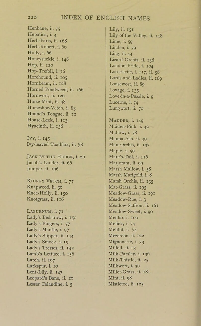 Henbane, ii, 75 Hepatica, i. 4 Herb-Paris, ii. 168 Herb-Robert, i. 60 Holly, i. 66 Honeysuckle, i. 14S Hop, ii. 120 Hop-Trefoil, i. 76 Horehound, ii. 105 Hornbeam, ii. 128 Horned Pondweed, ii. 166 Hornwort, ii. 126 Horse-Mint, ii. 98 Horseshoe-Vetch, i. 83 Hound’s Tongue, ii. 72 House-Leek, i, 113 Hyacinth, ii. 156 Ivy, i. 14s Ivy-leaved Toadflax, ii. 78 Jack-by-the-Hedge, i. 20 Jacob’s Ladder, ii. 66 Juniper, ii. 196 Kidney Vetch, i. 77 Knapweed, ii. 30 Knee-Holly, ii. 150 Knotgrass, ii. 116 Laburnum, i. 71 Lady’s Bedstraw, i. 150 Lady’s Fingers, i. 77 Lady’s Mantle, i. 97 Lady’s Slipper, ii. 144 Lady’s Smock, i. 19 Lady’s Tresses, ii. 142 Lamb’s Lettuce, i. 156 Larch, ii. 197 Larkspur, i. 10 Lent-Lily, ii. 147 Leopard’s Bane, ii. 20 Lesser Celandine, i. 5 Lily, ii. 151 Lily of the Valley, ii. 148 Lime, i. 59 Linden, i. 59 Ling, ii. 44 Lizard-Orchis, ii. 136 London Pride, i. 104 Loosestrife, i. 117, ii. 58 Lords-and-Ladies, ii. 169 Lousewort, ii. 89 Lovage, i. 135 Love-in-a-Puzzle, i. 9 Lucerne, i. 74 Lungwort, ii. 70 Madder, i. 149 Maiden-Pink, i. 42 Mallow, i. 58 Manna-Ash, ii. 49 Man-Orchis, ii. 137 Maple, i. 59 Mare’s-Tail, i. 116 Marjoram, ii. 99 Marsh Mallow, i. 58 Marsh Marigold, i. 8 Marsh Orchis, ii. 135 Mat-Grass, ii. 195 Meadow-Grass, ii. 191 Meadow-Rue, i. 3 Meadow-Saffron, ii. 161 Meadow-Sweet, i. 90 Medlar, i. 100 Melick, i. 74 Melilot, i. 74 Mezereon, ii. 122 Mignonette, i. 33 Milfoil, ii. 13 Milk-Parsley, i. 136 Milk-Thistle, ii. 25 Milkwort, i. 39 Millet-Grass, ii. 181 Mint, ii. 98 Mistletoe, ii. 125