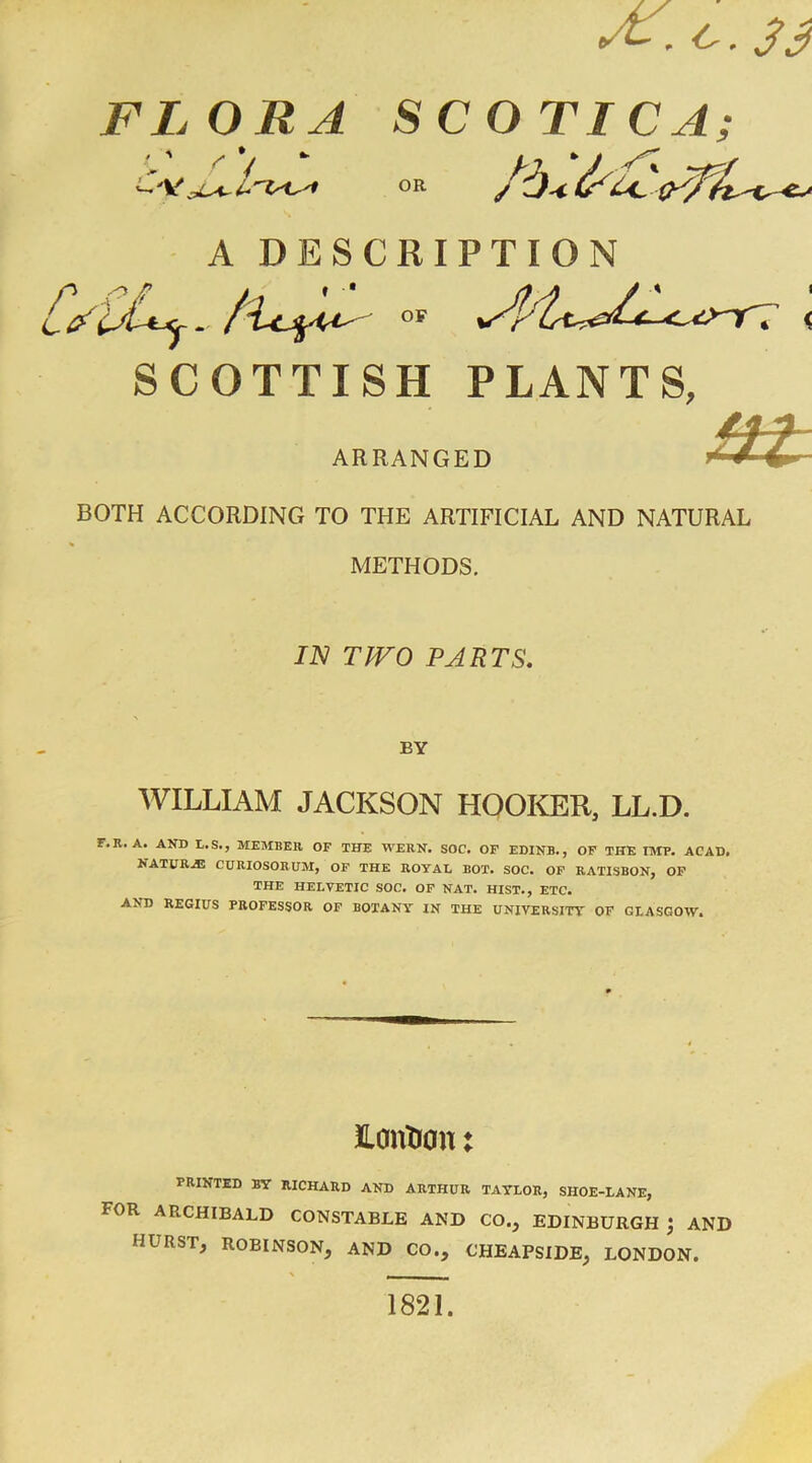 O' £ , O . 3 y FLORA SC OTIC A; OR /Oi d~ -CJ A DESCRIPTION ' tf llAtj-. /■Ujfrit' c OF SCOTTISH PLANTS, ARRANGED BOTH ACCORDING TO THE ARTIFICIAL AND NATURAL METHODS. IN TWO PARTS. BY WILLIAM JACKSON HOOKER, LL.D. r.R. A. AND L.S., MEMBER OF THE WERN. SOC. OF EDINB., OF THE IMP. ACAD. NATURE CURIOSORUM, OF THE ROYAL BOT. SOC. OF RATISBON, OF THE HELVETIC SOC. OF NAT. HIST., ETC. AND REGIUS PROFESSOR OF BOTANY IN THE UNIVERSITY OF GLASGOW. JLantran: PRINTED BY RICHARD AND ARTHUR TAYLOR, SHOE-LANE, FOR ARCHIBALD CONSTABLE AND CO., EDINBURGH ; AND HURST, ROBINSON, AND CO., CHEAPSIDE, LONDON. 1821.