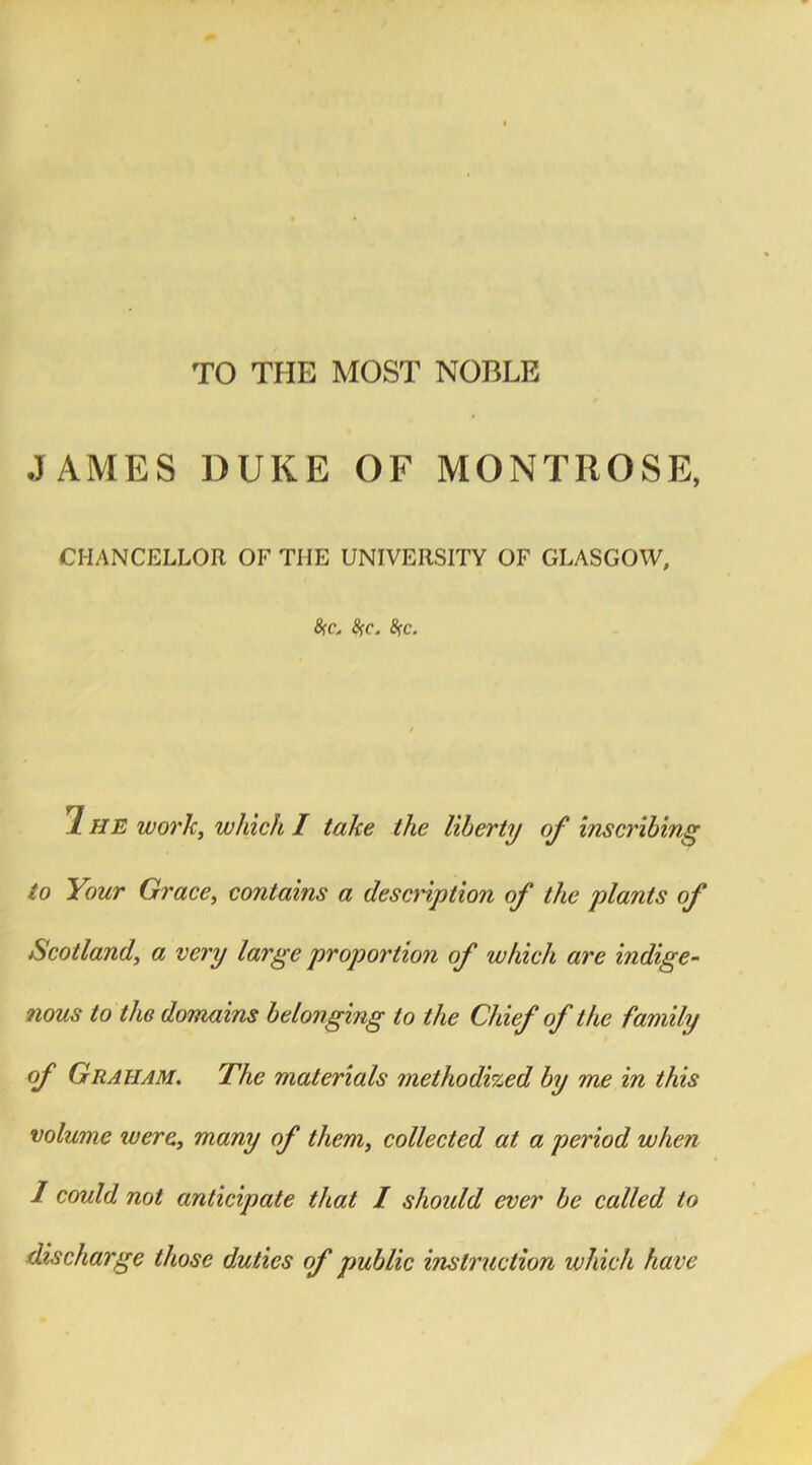 TO THE MOST NOBLE JAMES DUKE OF MONTROSE, CHANCELLOR OF THE UNIVERSITY OF GLASGOW, #c, tyc. %c. / 7 HE work, which I take the liberty of inscribing to Your Grace, contains a description of the plants of Scotland, a very large proportion of which are indige- nous to the domains belonging to the Chief of the family of Graham. The materials methodized by me in this volume were, many of them, collected at a period when 1 could not anticipate that I should ever be called to discharge those duties of public instruction which have