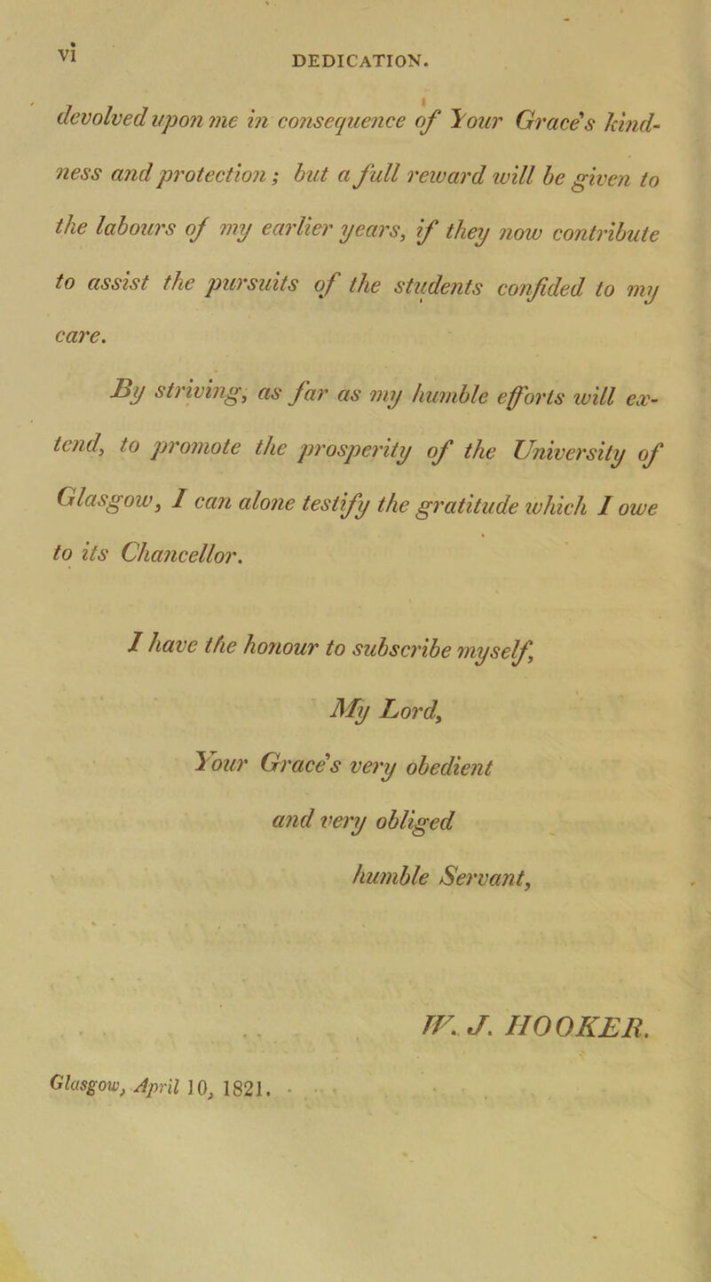 DEDICATION. devolved upon me in consequence of your Graces kind- ness and protection; but a full reward ivill be given to the labours of my earlier years, if they now contribute to assist the pursuits of the students confided to my care. By striving, as far as my humble efforts will ex- tend, to promote the prosperity of the University of Glasgow, I can alone testify the gratitude which I owe to its Chancellor. I have the honour to subscribe myself My Lord, Your Grace's very obedient and very obliged humble Servant, TV. J. HOOKER. Glasgow, April 10, 1821. •