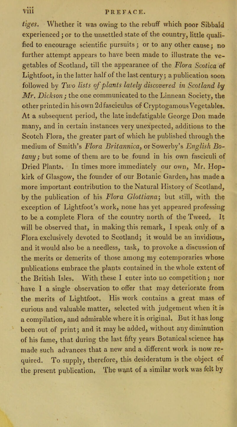 tiges. Whether it was owing to the rebuff which poor Sibbald experienced ; or to the unsettled state of the country, little quali- fied to encourage scientific pursuits 5 or to any other cause; no further attempt appears to have been made to illustrate the ve- getables of Scotland, till the appearance of the Flora Scolica of Lightfoot, in the latter half of the last century; a publication soon followed by Two lists oj plants lately discovered in Scotland by Mr. Dickson ; the one communicated to the Linnean Society, the other printed in his own 2d fasciculus of Cryptogamous Vegetables. At a subsequent period, the late indefatigable George Don made many, and in certain instances very unexpected, additions to the Scotch Flora, the greater part of which he published through the medium of Smith’s Flora Brilannica, orSowerby’s English Bo- tany ; but some of them are to be found in his own fasciculi of Dried Plants. In times more immediately our own, Mr. Hop- kirk of Glasgow, the founder of our Botanic Garden, has made a more important contribution to the Natural History of Scotland, by the publication of his Flora Gloitiana\ but still, with the exception of Lightfoot’s work, none has yet appeared professing to be a complete Flora of the country north of the Tweed. It will be observed that, in making this remark, I speak only of a Flora exclusively devoted to Scotland; it would be an invidious, and it would also be a needless, task, to provoke a discussion of the merits or demerits of those among my cotemporaries whose publications embrace the plants contained in the whole extent of the British Isles. With these I enter into no competition; nor have I a single observation to offer that may deteriorate from the merits of Lightfoot. His work contains a great mass of curious and valuable matter, selected with judgement when it is a compilation, and admirable where it is original. But it has long been out of print; and it may be added, without any diminution of his fame, that during the last fifty years Botanical science ha,s made such advances that a new and a different work is now re- quired. To supply, therefore, this desideratum is the object of the present publication. The want of a similar work was felt by