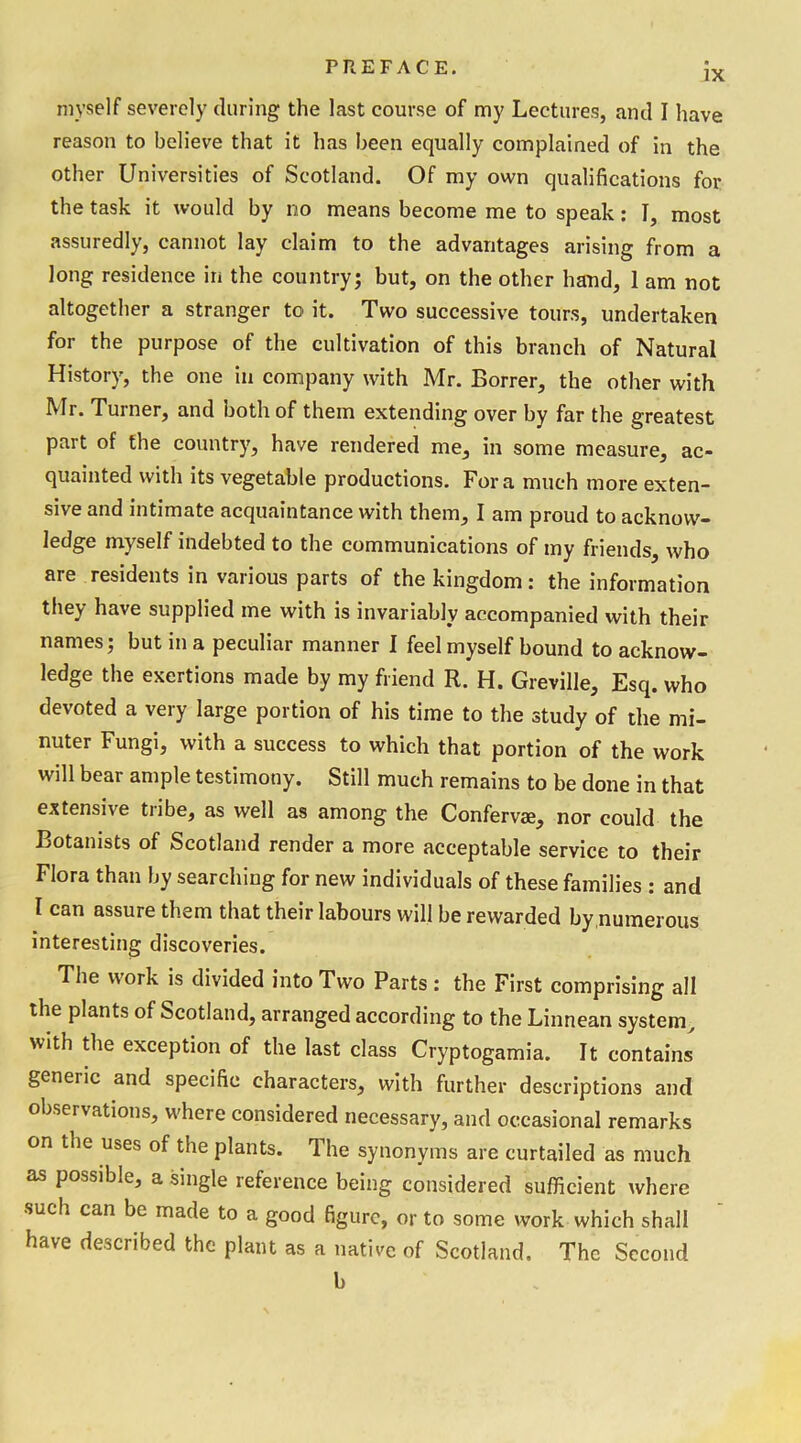 IX myself severely during the last course of my Lectures, and I have reason to believe that it has been equally complained of in the other Universities of Scotland. Of my own qualifications for the task it would by no means become me to speak: I, most assuredly, cannot lay claim to the advantages arising from a long residence in the country; but, on the other hand, 1 am not altogether a stranger to it. Two successive tours, undertaken for the purpose of the cultivation of this branch of Natural History, the one in company with Mr. Borrer, the other with Mr. Turner, and both of them extending over by far the greatest part of the country, have rendered me, in some measure, ac- quainted with its vegetable productions. Fora much more exten- sive and intimate acquaintance with them, I am proud to acknow- ledge myself indebted to the communications of my friends, who are residents in various parts of the kingdom: the information they have supplied me with is invariably accompanied with their names; but in a peculiar manner I feel myself bound to acknow- ledge the exertions made by my friend R. H. Greville, Esq. who devoted a very large portion of his time to the study of the mi- nuter Fungi, with a success to which that portion of the work will bear ample testimony. Still much remains to be done in that extensive tribe, as well as among the Confervae, nor could the Botanists of Scotland render a more acceptable service to their Flora than by searching for new individuals of these families : and I can assure them that their labours will be rewarded by numerous interesting discoveries. The work is divided into Two Parts : the First comprising all the plants of Scotland, arranged according to the Linnean system, with the exception of the last class Cryptogamia. It contains generic and specific characters, with further descriptions and observations, where considered necessary, and occasional remarks on the uses of the plants. The synonyms are curtailed as much as possible, a single reference being considered sufficient where such can be made to a good figure, or to some work which shall have described the plant as a native of Scotland, The Second b