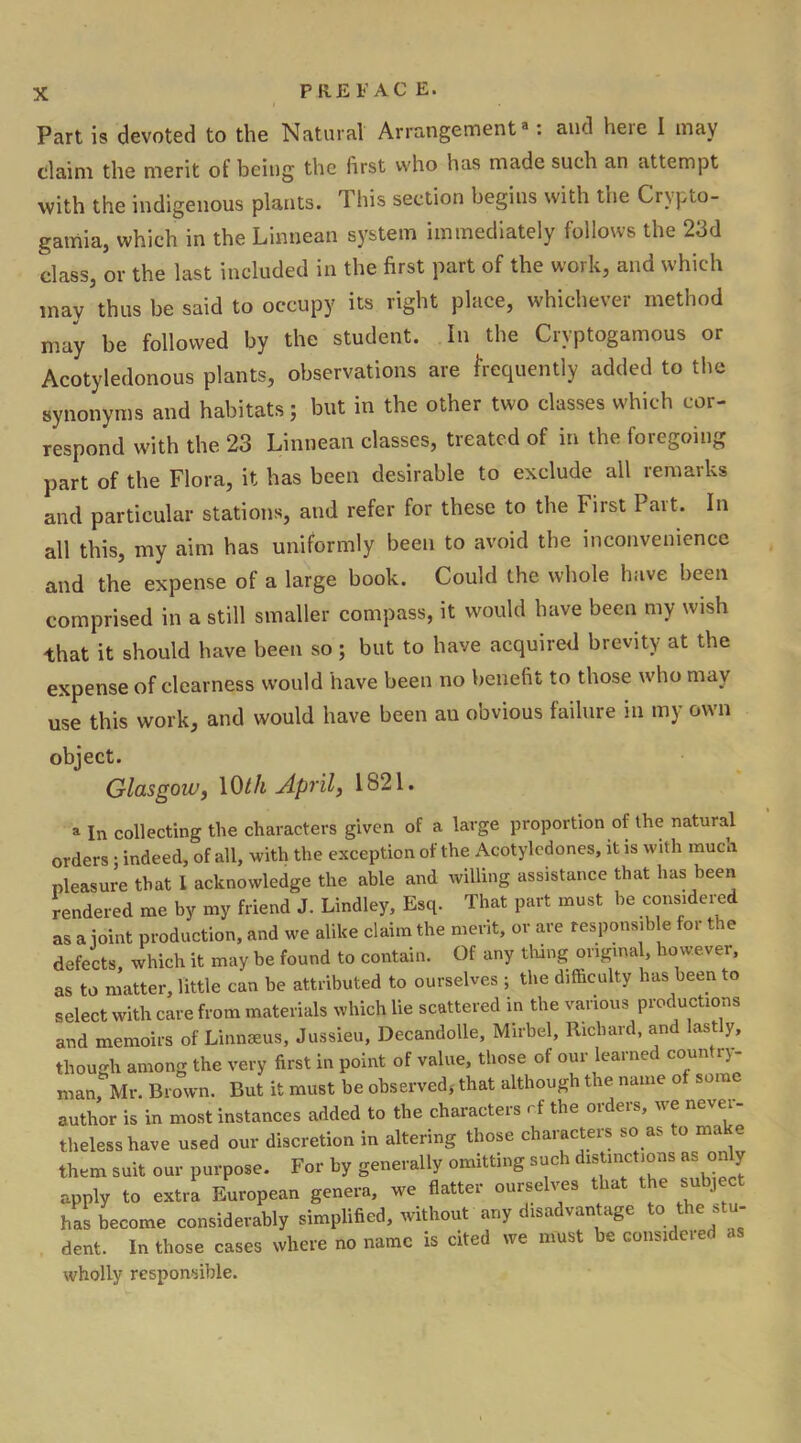 P RE FAC E. Part is devoted to the Natural Arrangement3: and heie I may claim the merit of being the first who has made such an attempt with the indigenous plants. 1 his section begins with tne Crypto- gamia, which in the Linnean system immediately follows the 213d class, or the last included in the first part of the work, and which may thus be said to occupy its right place, whichever method may be followed by the student. In the Cryptogamous or Acotyledonous plants, observations are frequently added to the synonyms and habitats; but in the other two classes which cor- respond with the 23 Linnean classes, treated of in the foregoing part of the Flora, it has been desirable to exclude all remarks and particular stations, and refer for these to the First 1 ait. In all this, my aim has uniformly been to avoid the inconvenience and the expense of a large book. Could the whole have been comprised in a still smaller compass, it would have been my wish that it should have been so; but to have acquired brevity at the expense of clearness would have been no benefit to those who may use this work, and would have been au obvious failure in my own object. Glasgow, 10til April3 1821. a In collecting the characters given of a large proportion of the natural orders ; indeed, of all, with the exception of the Acotyledones, it is with mucn pleasure that I acknowledge the able and willing assistance that has been rendered me by my friend J. Lindley, Esq. That part must he considered as a joint production, and we alike claim the merit, or are responsible for the defects, which it may be found to contain. Of any thing original, however, as to matter, little can be attributed to ourselves ; the difficulty has been to select with care from materials which lie scattered in the various productions and memoirs of Linnaeus, Jussieu, Decandolle, Mirbel, Richard, and lastly, though among the very first in point of value, those of our learned country- man, Mr. Brown. But it must be observed, that although the name of some author is in most instances added to the characters r.f the orders, we never- theless have used our discretion in altering those characters so as to make them suit our purpose. For by generally omitting such distinctions as only apply to extra European genera, we flatter ourselves that the subject has become considerably simplified, without any disadvantage to the s - dent. In those cases where no name is cited we must be considered as wholly responsible.