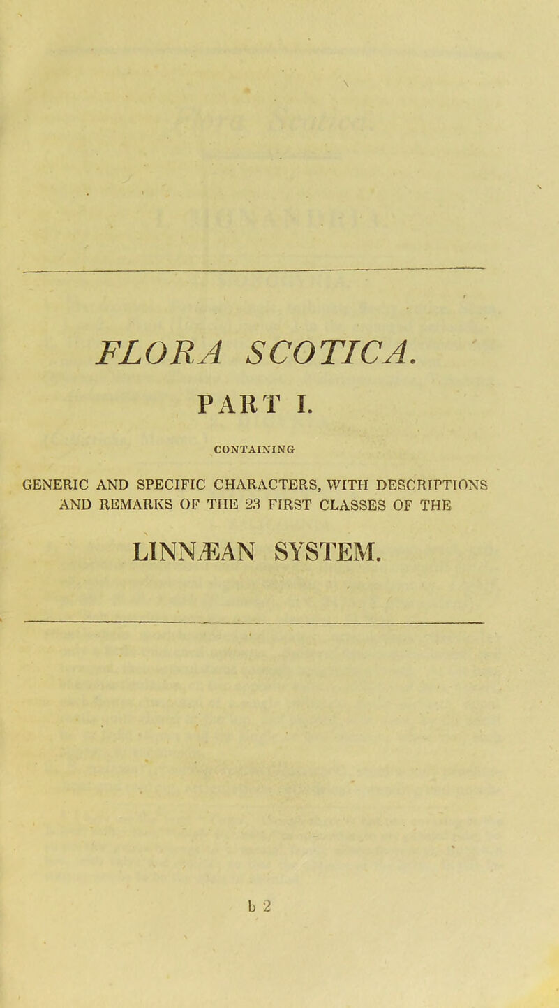 FLORA SCOTICA. PART I. CONTAINING GENERIC AND SPECIFIC CHARACTERS, WITH DESCRIPTIONS AND REMARKS OF THE 23 FIRST CLASSES OF THE