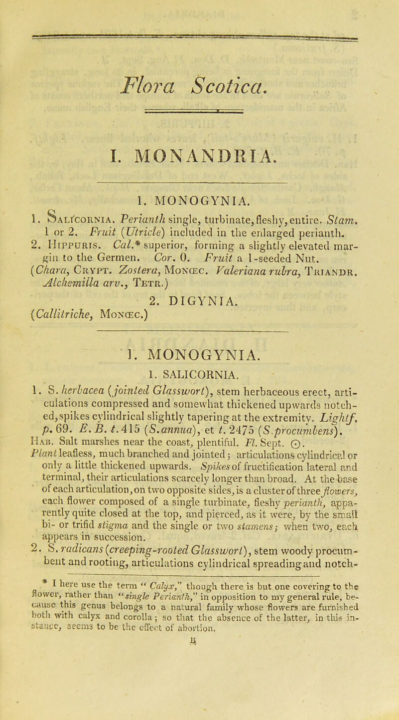 I. MONANDRIA. 1. MONOGYNIA. 1. Salicornia. Perianth single, turbinate, fleshy, entire. Stam. 1 or 2. Fruit (Utricle) included in the enlarged perianth. 2. Hippuris. Cal.* superior, forming a slightly elevated mar- gin to the Germen. Cor. 0. Fruit a 1-seeded Nut. (Chara, Crypt. Zoslerci, Moncec. Valeriana rubra, Triandr. Alckemiila arv., Tetr.) 2. DIGYNIA. (Callilriche, Moncec.) 1. MONOGYNIA. 1. SALICORNIA. 1. S. fieriacea (jointed Glassworl), stem herbaceous erect, arti- culations compressed and somewhat thickened upwards notch- ed, spikes cylindrical slightly tapering at the extremity. Light/. p. 69. E.B. t. 415 (S.annua), et t. 2475 (S.procumlens). Has. Salt marshes near the coast, plentiful. FI. Sept. O. Plant leafless, much branched and jointed$ articulations cylindrical or only a little thickened upwards. Spikes of fructification lateral and terminal, their articulations scarcely longer than broad. At the base of each articulation, on two opposite sides, is a cluster of three flowers, each flower composed of a single turbinate, fleshy perianth, appa- rently quite closed at the top, and pierced, as it were, by the small bi- or trifid stigma and the single or two stamens-, when two, each, appears in succession. 2. S. radicans (creeping-rooted Glassworl), stem woody procum- bent and rooting, articulations cylindrical spreading and notch- * I here use the term “ Calyx,” though there is but one covering to the flower, rather than “single Perianth,” in opposition to my general rule, be- cause this genus belongs to a natural family whose flowers are furnished both with calyx and corolla; so that the absence of the latter, in this in- stance, 3ecms to be the effect of abortion. hi