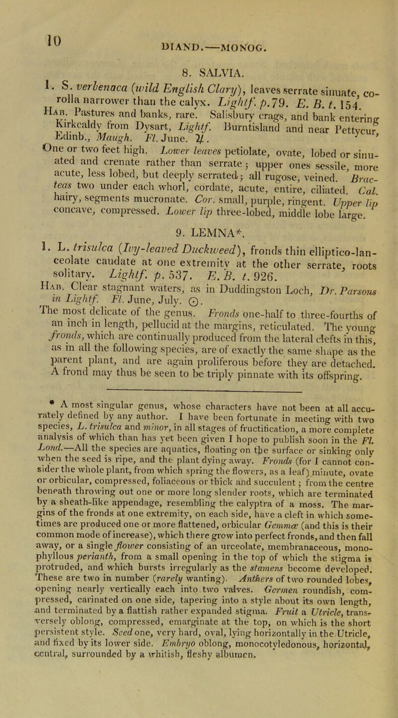 DIAND. MO NOG. 8. SALVIA. 1. S. verlenaca (wild English Clary), leaves serrate sinuate co- rolla narrower than the calyx. Light/. p. 79. E. B. t. 154 Hab. Pastures and banks, rare. Salisbury crags, and bank entering Kirkcaldy from Dysart, Light/. Burntisland and near Pettycur Edmb., Maugh. FI. June. 2/. y * One or two feet high. Lower leaves petiolate, ovate, lobed or sinu- ated and crenate rather than serrate 3 upper ones sessile more acute, less lobed, but deeply serrated; all rugose, veined. ’ Brac- [eas two under each whorl, cordate, acute, entire, ciliated Cal hairy, segments mucronate. Cor. small, purple, ringent. Upper lip concave, compressed. Lower lip three-lobed, middle lobe large 9. LEMNA*. 3. L.trisulca {Ivy-leaved Duckweed), fronds thin elliptico-lan- ceolate caudate at one extremity at the other serrate, roots solitary. Light/, p. 537. E. B. t. 926. IIab. Clear stagnant waters, as in Duddingston Loch, Dr. Parsons in Light/. FI. June, July. Q. The most delicate of the genus. Fronds one-half to three-fourths of an inch in length, pellucid at the margins, reticulated. The young /ronds, which are continually produced from the lateral clefts in this, as in all the following species, are of exactly the same shape as the’ parent plant, and are again proliferous before they are detached. A frond may thus be seen to be triply pinnate with its offspring. • A most singular genus, whose characters have not been at all accu- rately defined by any author. I have been fortunate in meeting with two species, L. trisulca and minor, in all stages of fructification, a more complete analysis of which than has yet been given I hope to publish soon in the FI. Loud. All the species are aquatics, floating on the surface or sinking only when the seed is ripe, and the plant dying away. Fronds (for I cannot con- sider the whole plant, from which spring the flowers, as a leaf) minute, ovate or orbicular, compressed, foliaceous or thick and succulent; from the centre beneath throwing out one or more long slender roots, which are terminated by a sheath-like appendage, resembling the calyptra of a moss. The mar- gins of the fronds at one extremity, on each side, have a cleft in which some- times are produced one or more flattened, orbicular Gemmce (arid this is their common mode of increase), which there glow into perfect fronds, and then fall away, or a single flower consisting of an urceolate, membranaceous, mono- phyllous perianth, from a small opening in the top of which the stigma is protruded, and which bursts irregularly as the stamens become developed. These are two in number (rarely wanting). Anthers of two rounded lobes, opening nearly vertically each into two valves. Gcrmen roundish, com- pressed, carinated on one side, tapering into a style about its own length, •and terminated by a fiattish rather expanded stigma. Fruit a Utricle, transr Tersely oblong, compressed, emarginate at the top, on which is the short persistent style. Seed one, very hard, oval, lying horizontally in the Utricle, and fixed by its lower side. Embryo oblong, monocotyledonous, horizontal, central, surrounded by a whitish, fleshy albumen.