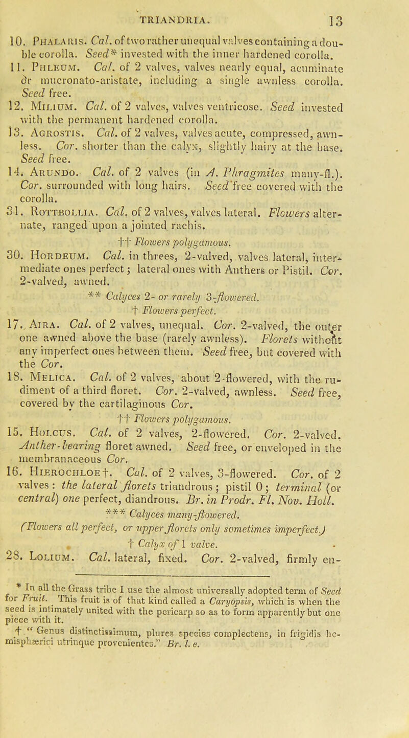 1 O 10. Phalauis. Cal. of two rather unequal valves containing a dou- ble corolla. Seed* invested with the inner hardened corolla. 11. Phleum. Cal. of 2 valves, valves nearly equal, acuminate dr mucronato-aristate, including a single awnless corolla. Seed free. 12. Milium. Cal. of 2 valves, valves ventricose. Seed invested with the permanent hardened corolla. 13. Agrostis. Cal. of 2 valves, valves acute, compressed, awn- less. Cor. shorter than the calyx, slightly hairy at the base. Seed free. Id. Arundo. Cal. of 2 valves (in si. Phragmites many-fl.). Cor. surrounded with long hairs. Seed'free covered with the corolla. 31. Rottbollia. Cal. of 2 valves, valves lateral. Flowers alter- nate, ranged upon a jointed rachis. ft Flowers polygamous. 30. Hordeum. Cal. in threes, 2-valved, valves lateral, inter- mediate ones perfect 5 lateral ones with Anthers or Pistil. Cor. 2-valved, awned. ** Calyces 2- or rarely 3-flowered. t Flowers perfect. 17. Aira. Cal. of 2 valves, unequal. Cor. 2-valved, the outer one awned above the base (rarely awnless). Florets without any imperfect ones between them. Seed free, but covered with the Cor. IS. Meltca. Cal. of 2 valves, about 2-flowered, with the ru- diment of a third floret. Cor. 2-valved, awnless. Seed free, covered by the cartilaginous Cor. ft Flowers polygamous. 15. Holcus. Cal. of 2 valves, 2-flowered. Cor. 2-valved. Aid her-hearing floret awned. Seed free, or enveloped in the membranaceous Cor. 16. HierochloeI. Cal. of 2 valves, 3-flowered. Cor. of 2 valves : the lateral florets triandrous; pistil 0; terminal (or central) one perfect, diandrous. Br. in Prodr. FI. Nov. Holl. *** Calyces many-flowered. fFlowers all perfect, or upper florets only sometimes imperfect.) f Calyx of 1 valve. 28. Lolium. Cal. lateral, fixed. Cor. 2-valved, firmly en- * In all the Grass tribe I use the almost universally adopted term of Seed for Fruit. . this fruit is of that kind called a Caryopsis, which is when the seed is intimately united with the pericarp so as to form appar ently but one piece with it. 'f “ Genus distinctissimum, plures species complectens, in frigidis hc- misphaerici utrinque provenientes.” Br. 1. e.