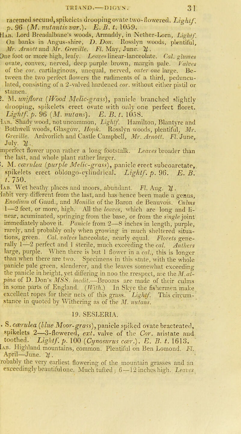 racemed secund,spikelets drooping ovate two-flowered. Eight/, p. 96 (M. vutantis var.). E. B. t. 1059. Hab. Lord Breadalbane’s woods, Armaddy, in Nether-Lorn, Light/'. On banks in Angus-shire, D. Don. Rosslyn woods, plentiful, Mr. Arnott and Mr. Greville. FI. May, June. % . Due foot or more high, leafy. Leaves linear-lanceolate. Cal. glumes ovate, convex, nerved, deep purple brown, margin pale. Calves of the cor. cartilaginous, unequal, nerved, outer one large. Be- tween the two perfect flowers the rudiments of a third, peduncu- lated, consisting of a 2-valved hardened cor. without either pistil or stamen. L M. un/flora (Wood Melic-grass), panicle branched slightly drooping, spikelets erect ovate with only one perfect floret. Light/, p. 96 (M. nut arts). E. B. t. 1058. I ah. Shady wood, not uncommon, Light/. Hamilton, Blantyre and Bothwell woods, Glasgow, Hopk. Rosslyn woods, plentiful, Mr. Greville. Ardvorlich and Castle Campbell, Mr. Arnott. FI. June, July. 1/. mperfect flower upon rather a long footstalk. Leaves broader than the last, and whole plant rather larger. ’. M. ccerulea (purple Melic-grass), panicle erect subcoarctate, spikelets erect oblongo-cylindrical. Lightf. p. 96. E. B. t. 750. Iab. Wet heathy places and moors, abundant. FI. Aug. 1/. 'labit very different from the last, and has hence been made a genus, Enodium of Gaud., and Monilia of the Baron de Beauvais. Culms 1—2 feet, or more, high. All the leaves, which are long and li- near, acuminated, springing from the base, or from the single joint immediately above it. Panicle from 2—8 inches in length, purple, rarely, and probably only when growing in much sheltered situa- tions, green. Cal. valves lanceolate, nearly equal. Florets gene- rally 1—2 perfect and 1 sterile, much exceeding the cal. Anthers large, purple. W hen there is but 1 flower in a cal., this is longer than when there are two. Specimens in this state, with the whole panicle pale green, slenderer, and the leaves somewhat exceeding the panicle in height, yet differing in noo the rrespect, are the M. al- pina of D. Don’s MSS. inedit.—Brooms are made of their culms in some parts of England. (With.) In Skye the fishermen make excellent ropes for their nets of this grass. Light/. This circum- stance in quoted by Withering as of the M. nutans. 19. SESLERIA. . S. ccerulea (Hue Moor-grass), panicle spiked ovate bracteated, spikelets 2—3-flowered, ext, valve of the Cor. aristate and toothed. Light/, p. 100 (Cynosurus ccer.). E. B. t. 1613. Iab. Highland mountains, common. Plentiful on Ben Lomond. FI. April—June. 1/ . robably the very earliest flowering of the mountain grasses and an exceedingly beautiful one. Much tufted ; 6 —12 inches high. Leaves.