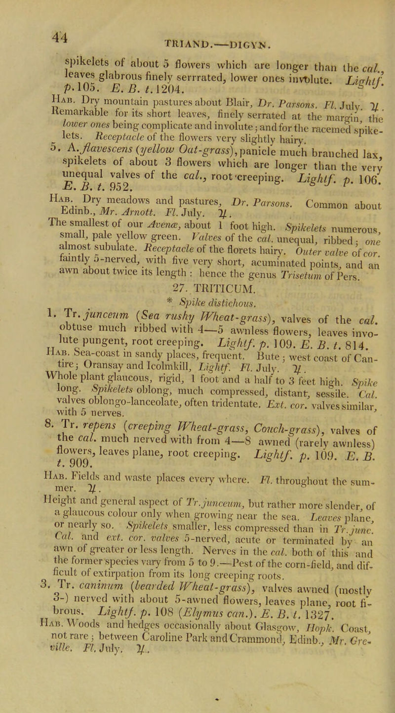 TRIAND. DIGYJN. spikelets of about 5 flowers which are longer than the cal, leaves glabrous finely serrrated, lower ones involute. Lip lit f p.105. E. B. 1.1204. * I Iab. Dry mountain pastures about Blair, Dr. Parsons. FI. Julv 11 Remarkable for its short leaves, finely serrated at the mamn the' tower ones being complicate and involute; and for the racemed spike- r lets. Receptacle of the flowers very slightly hairy. 1 5. A.favescens {yellow Oat-grass), panicle much branched lax spikelets of about 3 flowers which are longer than the very .%2CS °f the Cal'* root‘creePing- Lightf. p. 106' Coram“ The smallest of our Accrue, about 1 foot high. Spikelets numerous small pale yellow green. Valves of the cal. unequal, ribbed • one almost subulate Receptacle of the florets hairy. Outer valve of cor faintly 5-nerved, with five very short, acuminated points, and an awn about twice its length : hence the genus Trisetum of Pers. 27. TRITICUM. * Spike distichous. 1* Jr.juncetm (Sea rushy Wheat-grass), valves of the cal. obtuse much ribbed with 4—5 awnless flowers, leaves invo- Jute pungent, root creeping. Lightf. p. 109. E. B. t. 814. ab. bea-coast in sandy places, frequent. Bute ; west coast of Can- tire 3 Oransay and Icolmkill, Lightf. FI. July 1/ Whole plant glaucous rigid, 1 foot and a half to 3 feet high. Spike long. Spikelets oblong, much compressed, distant, sessile Cal valves oblongo-lanceolate, often tridentate. Ext. cor. valves similar with 5 nerves. J 8. Tr. repens (creeping Wheat-grass, Couch-grass), valves of the cal. much nerved with from 4—8 awned (rarely awnless) flowers, leaves plane, root creeping. Lightf. p. 109. E. B. t • yuj. Hab. Fields and waste places every where. Ft, throughout the sum- Height and general aspect of Tr.junceum, but rather more slender of a glaucous colour only when growing near the sea. Leaves plane or nearly so. Spikelets smaller, less compressed than in Tr.junc. Cal, and ext. cor. valves 5-nerved, acute or terminated by an awn of greater or less length. Nerves in the cal. both of this and the former species vary from 5 to 9.—Pest of the corn-field, and dif- ficult ol extirpation from its long creeping roots. 3. Tr. caninum (bearded Wheal-grass), valves awned (mostly 3-) nerved with about 5-awned flowers, leaves plane, root fi- brous. LightJ. p. 108 (Elyrnus can.). E. B. t. 1327. Hab. W oods and hedges occasionally about Glasgow, Hoplc Coast not rare 3 between Caroline Park and Crammond, Edinb , Mr Gre- mle. FI. July. 11.