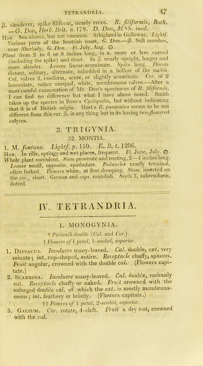 fi slenderer, spike filiform, nearly erect. R. fi/iformis, Roth. ’ —G. Doji, Herb. Brit. n. 178. D. Don, M*S. ivecl. H\b Sea-shores, but not common. Arbiglandin Galloway, Lightf. Various parts of the Scottish coast, G. Don.—(3. Salt marshes, near Aberlacly, G. Don. FI. July, Aug. ©. Plant from 2 to 6 or 8 inches long, in a. more or less curved (including the spike) and stout. In p. nearly upright, longer and more slender Leaves linear-acuminate. Spike long. Florets distant, solitary, alternate, imbedded in a hollow of the rachis. Cal valves 2, ensiform, acute, or slightly acuminate. Cor. of 2 lanceolate, rather unequal, white, membranous valves.—After a most careful examination of Mr. Don’s specimens of R. filiformis, I can find no difference but what I have above noted. Smith takes up the species in Rees’s Cyclopedia, but without indicating that it is of British origin. Host’s R. pannonica seems to be not different from this var. (3. in any thing but in its having two-flowered calyces. 3. TRIGYNIA. 32. MONTIA. 1. M. font ana. Liolitf.p. 110. E.B. 1. 1206. Hab. In rills, springy and wet places, frequent. FI. June, July. G- Wdiole plant succulent. Stem prostrate and rooting, 2—4 inches long. Leaves small, opposite, spathulate. Peduncles neaily teinunal, often forked. Flowers white, at first drooping. Stam. inserted on the cor., short. Germen and caps, roundish. Seeds 3, subreniform, dotted. IV. TETRANDRIA. 1. MONOGYN I A. ■* Perianth double {Cal. and Cor.). f Flowers of 1 petal, 1 -seeded, superior. 1. Dipsacus. Involucre many-leaved. Cal. double, ext. veiv minute; int. cup-shaped, entire. Receptacle chaffy, spinous. Fruit angular, crowned with the double cat. (Floweis capi- tate.) 2. Scabrosa. Involucre many-leaved. Cal. doub.e, vanously cut. Receptacle chaffy or naked. Fruit crowned with the enlarged double cal. of which the ext. is mostly membiana- ceous; int. feathery or bristly. (Flowers capitate.) tt Flowers of 1 petal, 2-seeded, superior. 5. Gai.ium. Cor. rotate, 4-cleft. Fruit a dry irut, crowned with the cal.