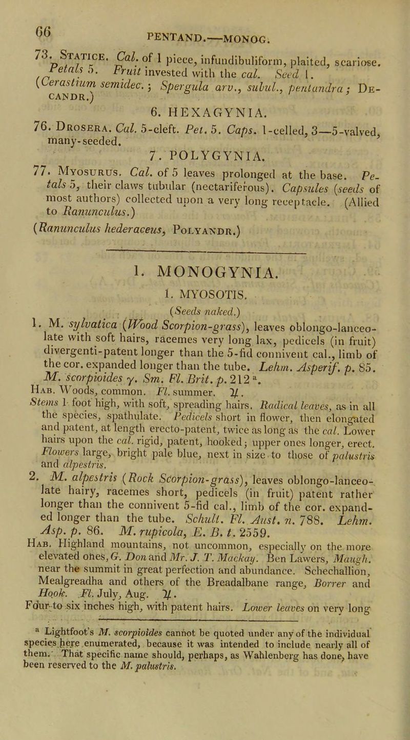Statice. Cal. of 1 piece, infundibuliform, plaited, scariose. Wats o. Fruit invested with the cal. Seed 1. {Lerashum semidec.; Spergula arv., sulul., pentundra: De- CAJSDR.; * 6. HEXAGYNIA. 76. Drosera. CaZ. 5-cleft. Pei. 5. Caps. I-celled, 3—5-valved, many-seeded. 7. POLYGYNIA. 77. Myosurus. CaZ. of 5 leaves prolonged at the base. Pe- talso, their claws tubular (nectariferous). Capsules {seeds of most authors) collected upon a very long receptacle. (Allied to Ranunculus.) {Ranunculus hederaceus, Polyandr.) 1. MONOGYNIA. 1. MYOSOTIS. {Seeds naked.) 1. M. sylvatica {PVood Scorpion-grass), leaves obtongo-lanceo- la.te with soft hairs, racemes very long lax, pedicels (in fruit) divergenti-patent longer than the 5-fid comment cal., limb of the cor. expanded longer than the tube. Lekm. Aspenf. p. 85. M. scnrpioides y. Sm. FI. Brit. p. 212 a. Hab. Woods, conamon. FI. summer. If. Stems 1 foot high, with soft, spreading hairs. Radical leaves, as in all the species, spathulate. Pedicels short in flower, then elongated and patent, at length erecto-patent, twice as long as the cal. Lower hairs upon the cal. rigid, patent, hooked; upper ones longer, erect. Flowers large, bright pale blue, next in size to those of palustris and alpestris. 2. _M. alpestris {Rock Scorpion-grass), leaves oblongo-lanceo- late hairy, racemes short, pedicels (in fruit) patent rather longer than the connivent 5-fid cal., limb of the cor. expand- ed longer than the tube. Schull. FI. Aust. n. 788. Lehm. Asp. p. 86. M. rupicola, E. B. t. 2559. Hab. Highland mountains, not uncommon, especially on the more elevated ones, G. Bon and Mr. J. T. Mackay. Ben Lawers, Maugh. near the summit in great perfection and abundance. Schechallion, Mealgreadha and others of the Breadalbane range, Borrer and Hook. FI. July, Aug. If.. Fdur: to six inches high, with patent hairs. Lower leaves on very long a Lightfoot’s M. scorpioides cannot be quoted under any of the individual species fiere enumerated, because it was intended to include nearly all of them. That specific name should, perhaps, as Wahlenberg has done, have been reserved to the M. palustris.