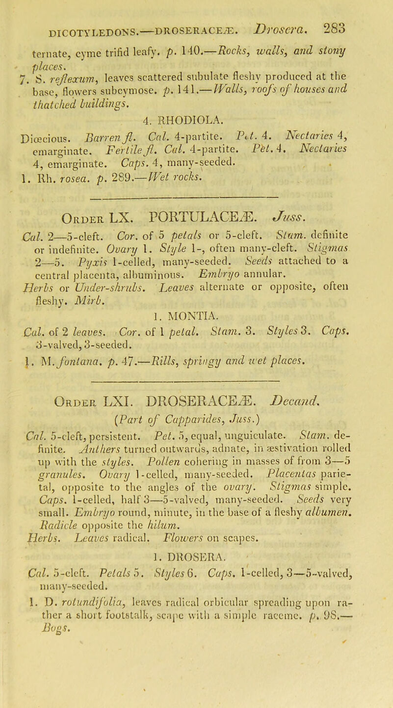ternate, cvmc trifid leafy, p. 140.—Rocks, tvcills, and stony places. 7. S. rejlexum, leaves scattered subulate fleshy produced at the base, flowers subeymose. p. 141.— Walls, roofs of houses and thatched buildings. 4. RHODIOLA. Dioecious. Barren fl. Cal. 4-partite. Bi t. 4. Lectaiics 4, emarginate. Fertile f. Cal. 4-partite. Pet. 4, Heclaiics 4, emarginate. Caps. 4, many-seeded. 1. Rh. rosea, p. 289.— Wet rocks. Order LX. PORT U LACILE. 'fuss. Cal. 2—5-cleft. Cor. of 5 petals or 5-cleft. Slam, definite or indefinite. Ovary 1. Style 1-, often many-cleft. Stigmas 2— 5. Pyxis 1 -celled, many-seeded. Seeds attached to a central placenta, albuminous. Embryo annular. Herbs or Under-shrubs. Leaves alternate or opposite, often fleshy. Mirb. 1. MONTI A. Cal. of 2 leaves. Cor. of 1 petal. Siam. 3. Styles 3. Caps. 3- valved, 3-seeded. 1. M.fontana. p. 47.—Rills, springy and wet places. Order LXI. DROSERACEA3. Decancl. (Part of Capparides, Juss.) Cal. 5-cleft, persistent. Pet. 5, equal, upguiculate. Slam, de- finite. Anthers turned outwards, adnate, in aestivation rolled up with the styles. Pollen cohering in masses of from 3—5 granules. Ovary 1-celled, many-seeded. Placentas parie- tal, opposite to the angles of the ovary. Stigmas simple. Caps. 1 -celled, half 3—5-valved, many-seeded. Seeds very small. Embryo round, minute, in the base of a fleshy albumen. Radicle opposite the hilum. Herbs. Leaves radical. Flowers on scapes. 1. DROSERA. Cal. 5-cleft. Petals 5. Styles6. Caps. 1-cclled, 3—5-valved, many-seeded. 1. D. rotund folia, leaves radical orbicular spreading upon ra- ther a short footstalk, scape with a simple raceme, p. 9S.— Bogs.