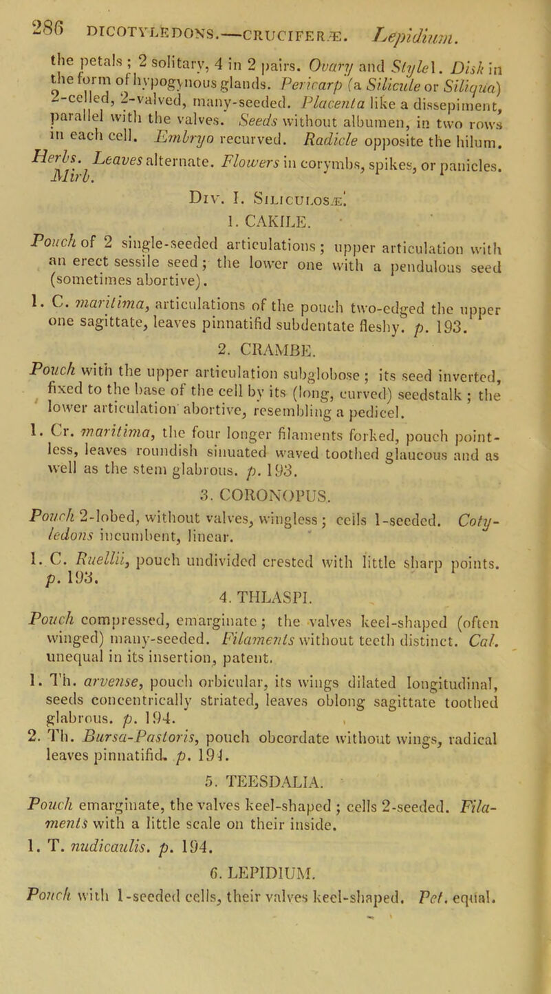 the petals ; 2 solitary, 4 in 2 pairs. Ovary and Style 1. Disk in the form of hvpogynous glands. Pericarp (a Silicide or Siliqua) -.-celled, 2-valved, many-seeded. Placenta like a dissepiment parallel with the valves. Seeds without albumen, in two rows m each cell. Embryo recurved. Radicle opposite the hilum. Leaves alternate. Flowers in corymbs, spikes, or panicles. JShrb. Div. I. Siliculos^e! 1. CAKILE. Pouch of 2 single-seeded articulations; upper articulation with an eiect sessile seed; the lower one with a pendulous seed (sometimes abortive). 1. C. marilima, articulations of the pouch two-edged the upper one sagittate, leaves pinnatifid subdentate fleshy, p. 193. 2. CRAMBE. Pouch witil the upper articulation subglobose ; its seed inverted, fixed to the base of the cell by its (long, curved) seedstalk ; the’ lowci aiticulation abortive, resembling a pedicel. 1. Ci. marilima, the four longer filaments forked, pouch point- less, leaves roundish sinuated waved toothed glaucous and as well as the stem glabrous, p. 193. 3. COItONOPUS. Pouch 2-lobed, without valves, wingless ; cells 1-seeded. Coty- ledons incumbent, linear. 1. C. Ruellii, pouch undivided crested with little sharp points. p. 193. 4. THLASPI. Pouch compressed, emarginatc ; the valves keel-shaped (often winged) many-seeded. Filaments without teeth distinct. Cal. unequal in its insertion, patent. 1. Th. arvense, pouch orbicular, its wings dilated longitudinal, seeds concentrically striated, leaves oblong sagittate toothed glabrous, p. 194. 2. Th. Bursa-Pasloris, pouch obcordate without wings, radical leaves pinnatifid. p. 191. 5. TEESDALIA. Pouch emarginate, the valves keel-shaped ; cells 2-seeded. Fila- ments with a little scale on their inside. 1. T. nudicaulis. p. 194. 6. LEPIDIUM. Pouch with l-seeded cells, their valves keel-shaped. Vet. equal.