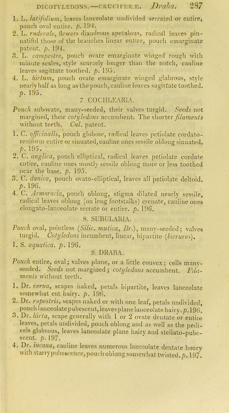 1. L. /at folium, leaves lanceolate undivided serrated or entire, pouch oval entire, p. 194. 2. L. ruder ale, ilowers diandrous apetalous, radical leaves pin- natifid those of the branches linear entire, pouch emarginate patent, p. 194. 3. L. campestre, pouch ovate emarginate winged rough with minute scales, style scarcely longer than the notch, cauline leaves sagittate toothed, p. 19.5. 4. L. kirtum, pouch ovate emarginate winged glabrous, style nearly half as long as the pouch, cauline leaves sagittate toothed. p. 195. 7. COCHLEARIA. Pouch subovate, manv-seeded, their valves turgid. Seeds not margined, their cotyledons accumbent; The shorter filaments without teeth. Cal. patent. 1. C. officinalis, pouch globose, radical leaves petiolate eordato- reniforin entire or sinuated, cauline ones sessile oblong sinuated. p. 195r 2. C. anglica, pouch elliptical, radical leaves petiolate cordate entire, cauline ones mostly sessile oblong more or less toothed near the base. p. 195. 3. C. dajiica, pouch ovato-elliptical, leaves all petiolate deltoid. p. 19G. 4. C. Armoracia, pouch oblong, stigma dilated nearly sessile, radical leaves oblong (on long footstalks) cremate, cauline ones elongato-lanceolate serrate or entire, p. 196. 8. SUBULARIA. Pouch oval, pointless {Silic. mutica, Br.), many-seeded; valves turgid. Cotyledons incumbent, linear, bipartite (licrures). 1. S. aquatica. p. 196. 9. DRABA. Pouch entire, oval; valves plane, or a little convex; cells many- seeded. Seeds not margined ; cotyledons accumbent. Fila- ments without teeth. 1. Dr.verna, scapes naked, petals bipartite, leaves lanceolate somewhat cut hairy, p. 196. 2. Dr. rapes Iris, scapes naked or with one leaf, petals undivided, pouch lanceolate pubescent, leaves plane lanceolate hairy, p. 19b! 3. Dr. hirta, scape generally with 1 or 2 ovate dentate or entise leaves, petals undivided, pouch oblong and as well as the pedi- cels glabrous, leaves lanceolate plane hairy and stellato-pubc- scent. p. 197. 4. Dr. incana, cauline leaves numerous lanceolate dentate hoary with starry pubescence, pouch oblong somewhat twisted./;. 3 97.