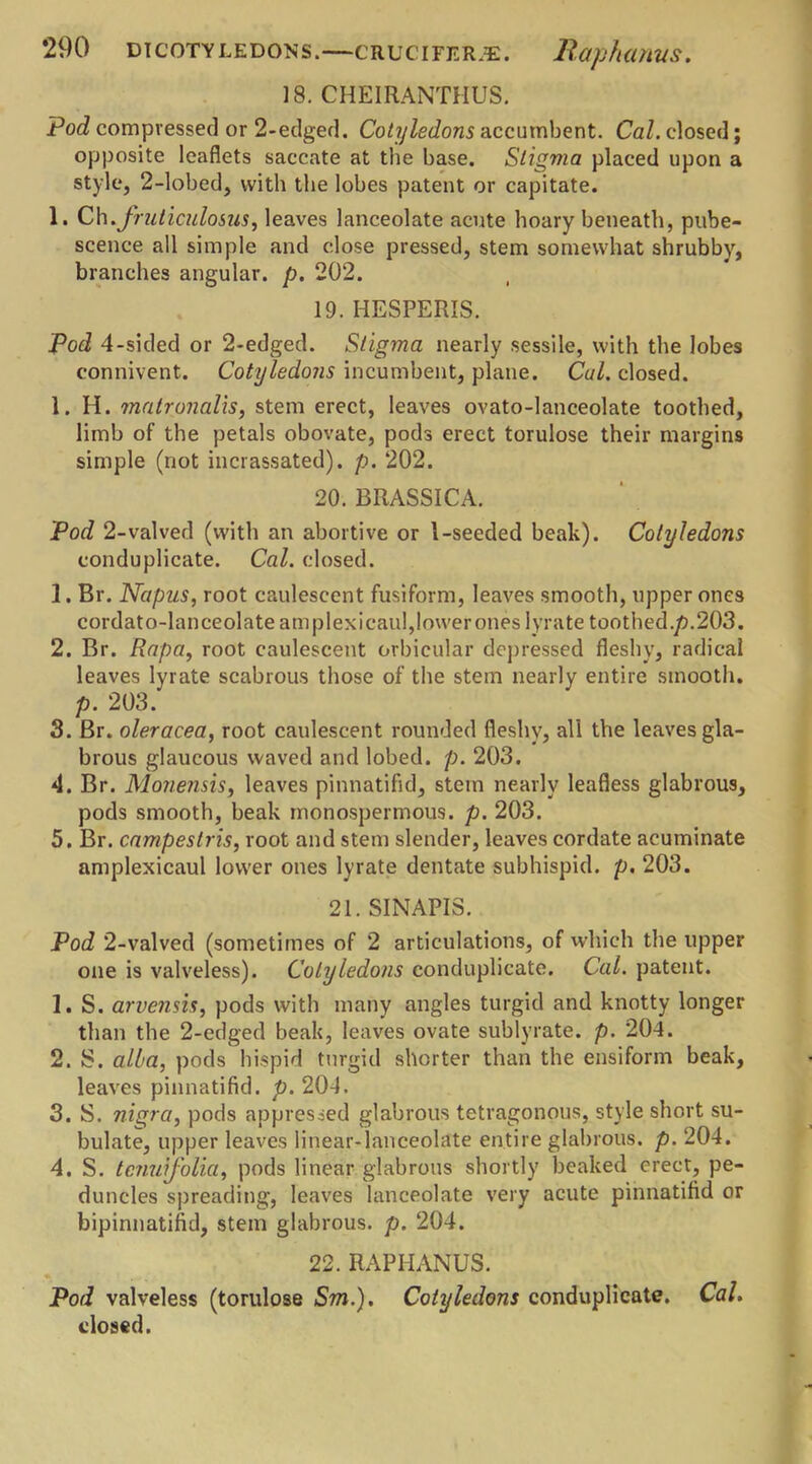] 8. CHEIRANTHUS. Pod compressed or 2-edged. Cotyledons accumbent. Cal. closed; opposite leaflets saccate at the base. Stigma placed upon a style, 2-lobed, with the lobes patent or capitate. 1. Ch.fruticulosus, leaves lanceolate acute hoary beneath, pube- scence all simple and close pressed, stem somewhat shrubby, branches angular, p. 202. 19. HESPERIS. Pod 4-sided or 2-edged. Stigma nearly sessile, with the lobes connivent. Cotyledons incumbent, plane. Cal. closed. 1. H. matronalis, stem erect, leaves ovato-lanceolate toothed, limb of the petals obovate, pods erect torulose their margins simple (not incrassated). p. 202. 20. BRASSICA. Pod 2-valved (with an abortive or 1-seeded beak). Cotyledons conduplicate. Cal. closed. 1. Br. Napus, root caulescent fusiform, leaves smooth, upper ones cordato-lanceolate amplexicaul,lower ones lyrate toothed.p.203. 2. Br. Rapa, root caulescent orbicular depressed fleshy, radical leaves lyrate scabrous those of the stem nearly entire smooth. p. 203. 3. Br. oleracea, root caulescent rounded fleshy, all the leaves gla- brous glaucous waved and lobed. p. 203. 4. Br. Mo7ie?isis, leaves pinnatifsd, stem nearly leafless glabrous, pods smooth, beak monospermous. p. 203. 5. Br. campeslris, root and stem slender, leaves cordate acuminate amplexicaul lower ones lyrate dentate subhispid. p. 203. 21. SINAPIS. Pod 2-valved (sometimes of 2 articulations, of which the upper one is valveless). Cotyledons conduplicate. Cal. patent. 1. S. arvensis, pods with many angles turgid and knotty longer than the 2-edged beak, leaves ovate sublyrate. p. 204. 2. S. alba, pods hispid turgid shorter than the ensiform beak, leaves pinnatifid. p. 204. 3. S. nigra, pods oppressed glabrous tetragonous, style short su- bulate, upper leaves linear-lanceolate entire glabrous, p. 204. 4. S. tcnuifolia, pods linear glabrous shortly beaked erect, pe- duncles spreading, leaves lanceolate very acute pinnatifid or bipinnatifid, stem glabrous, p. 204. 22. RAPHANUS. Pod valveless (torulose Sm.). Cotyledons conduplicate. Cal. closed.