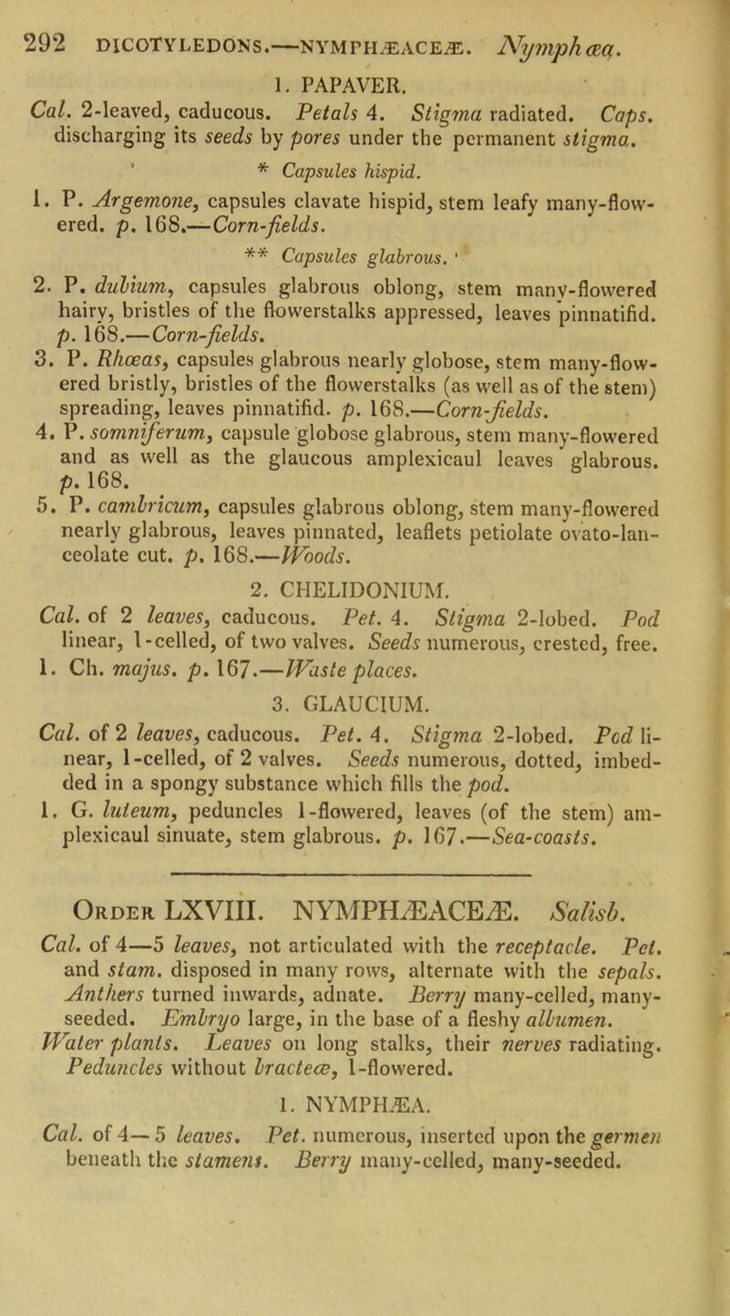 1. PAPAVER. Cal. 2-leaved, caducous. Petals 4. Stigma radiated. Caps. discharging its seeds by pores under the permanent stigma. * Capsules hispid. 1. P. Argemone, capsules clavate hispid, stem leafy many-flow- ered. p. 168.—Corn-fields. ** Capsules glabrous. ‘ 2. P. dubium, capsules glabrous oblong, stem manv-flowered hairy, bristles of the flowerstalks appressed, leaves pinnatifid. p. 168.—Corn-fields. 3. P. Rhoeas, capsules glabrous nearly globose, stem many-flow- ered bristly, bristles of the flowerstalks (as well as of the stem) spreading, leaves pinnatifid. p. 168.—Corn-jields. 4. P. somniferum, capsule globose glabrous, stem many-flowered and as well as the glaucous amplexicaul leaves glabrous. p. 168. 5. P. camlricum, capsules glabrous oblong, stem many-flowered nearly glabrous, leaves pinnated, leaflets petiolate ovato-lan- ceola'te cut. p. 168.—Woods. 2. CHELIDONIUM. Cal. of 2 leaves, caducous. Pet. 4. Stigma 2-lobed. Pod linear, l-celled, of two valves. Seeds numerous, crested, free. 1. Ch. majus. p. 167.—Waste places. 3. GLAUCIUM. Cal. of 2 leaves, caducous. Pet. 4. Stigma 2-lobed. Fed li- near, 1-celled, of 2 valves. Seeds numerous, dotted, imbed- ded in a spongy substance which fills the pod. 1. G. luleum, peduncles 1-flowered, leaves (of the stem) am- plexicaul sinuate, stem glabrous, p. 167.—Sea-coasts. Order LXVIII. NYMPHzEACEiE. Salisb. Cal. of 4—5 leaves, not articulated with the receptacle. Pet. and stam. disposed in many rows, alternate with the sepals. Anthers turned inwards, adnate. Berry many-celled, many- seeded. Embryo large, in the base of a fleshy albumen. Water plants. Leaves on long stalks, their nerves radiating. Peduncles without bractece, 1-flowered. 1. NYMPH.42A. Cal. of 4—5 leaves. Pet. numerous, inserted upon the germen beneath the stamens. Berry many-eclled, many-seeded.