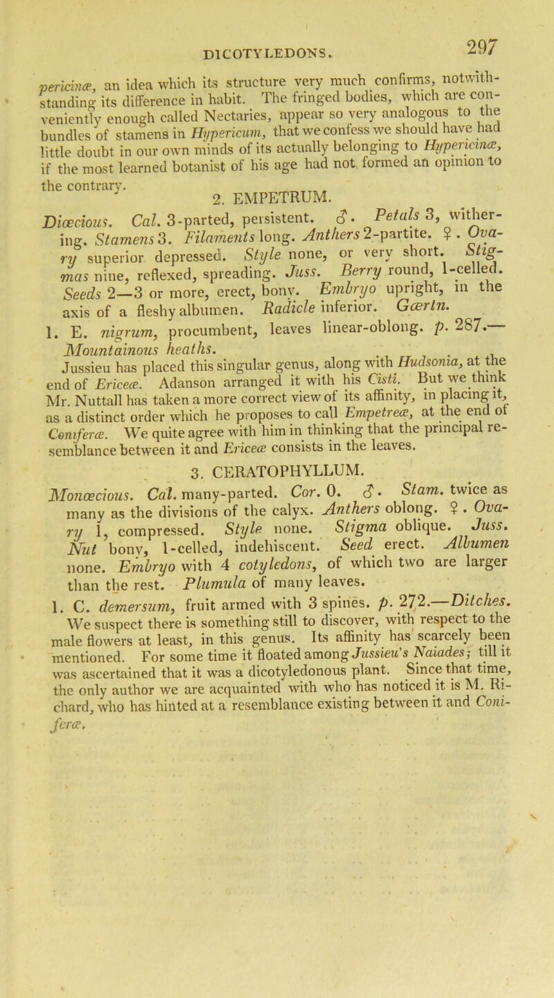 DICOTYLEDONS. pericwce, an idea which its structure very much confirms, notwith- standing its difference in habit. The fringed bodies, which are con- veniently enough called Nectaries, appear so very analogous to the bundles of stamens in Hypericum, that we confess we should have had little doubt in our own minds of its actually belonging to Hypericins, if the most learned botanist of his age had not formed an opinion to the contrary. 2. EMPETRUM. Dioecious. Cal. 3-parted, persistent, o- 3, wither- ing. Stamens 3. Filaments long. Anthers 2-partite. ? • Ova- ry superior depressed. Style none, or very short. mas nine, reflexed, spreading. Juss. Berry round, 1-celled. Seeds 2—3 or more, erect, bony. Embryo upright, in the axis of a fleshy albumen. Radicle inferior. Gcerhi. 1. E. nigrum, procumbent, leaves linear-oblong, p. 287. - Mountainous heaths. . Jussieu has placed this singular genus, along with Hudsoma, at the end of Ericece. Adanson arranged it with his Cisti. But we think Mr. Nuttall has taken a more correct view of its affinity, in placing it, as a distinct order which he proposes to call Empetres, at the enc o Coniferce. We quite agree with him in thinking that the puncipa ie- semblance between it and EricecE consists in the leaves. 3. CERATOPHYLLUM. Monoecious. Cal. many-parted. Cor. 0. S• Siam, twice as many as the divisions of the calyx- jdnthsis oblong, ? • Ova- ry 1, compressed. Style none. Stigma oblique. Juss. Nut bony, 1-celled, indehiscent. Seed erect. Albumen none. Embryo with 4 cotyledons, of which two are larger than the rest. Plumula of many leaves. 1. C. demersum, fruit armed with 3 spines, p. 272. Ditches. We suspect there is something still to discover, with respect to the male flowers at least, in this genus. Its affinity has scarcely been mentioned. For some time it floated among Jussieu's Naiades; till it was ascertained that it was a dicotyledonous plant. Since that time, the only author we are acquainted with who has noticed it is M. Ri- chard, who has hinted at a resemblance existing between it and Coni- fers.