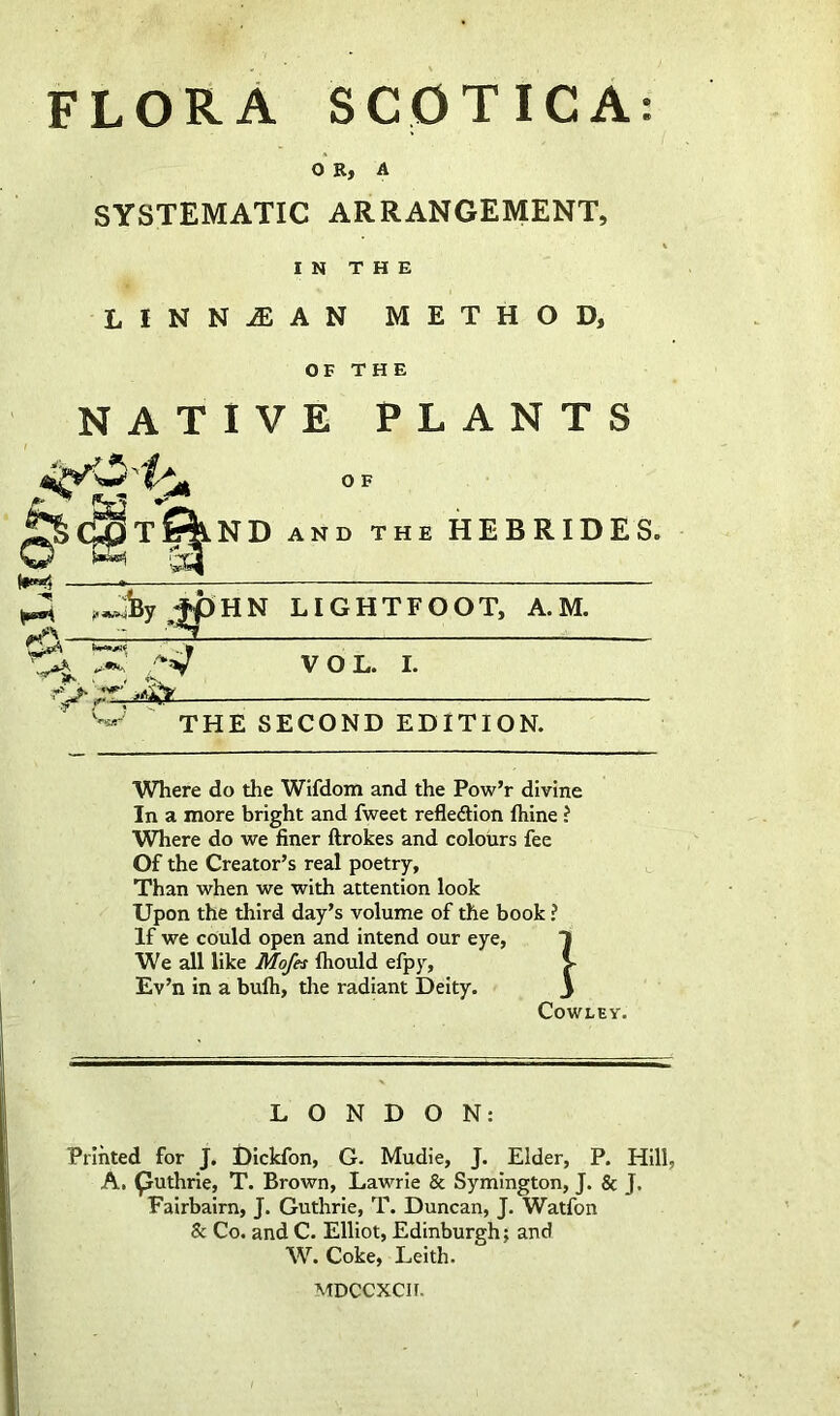 flora SCpTICA: OR, A SYSTEMATIC ARRANGEMENT, IN THE LINNAIAN METHOD, OF THE NATIVE PLANTS O F ^C^tSIlND and the HEBRIDES. (•»«5 ^ fpHN LIGHTFOOT, A.M. ^ .W W VOL. I. ih- t THE SECOND EDITION. Where do the Wifdom and the Pow’r divine In a more bright and fweet refledtion fhine ? Where do we finer llrokes and colours fee Of the Creator’s real poetry. Than when we with attention look Upon the third day’s volume of the book ? If we could open and intend our eye, We all like Mofes ftiould efpy, Ev’n in a bulh, the radiant Deity. Cowley. LONDON: Printed for J. Dickfon, G. Mudie, J. Elder, P. Hill, A. puthrie, T. Brown, Lawrie & Symington, J. & J. Fairbairn, J. Guthrie, T. Duncan, J. Watfon & Co. and C. Elliot, Edinburgh; and Coke, Leith. MDCCXCIf.