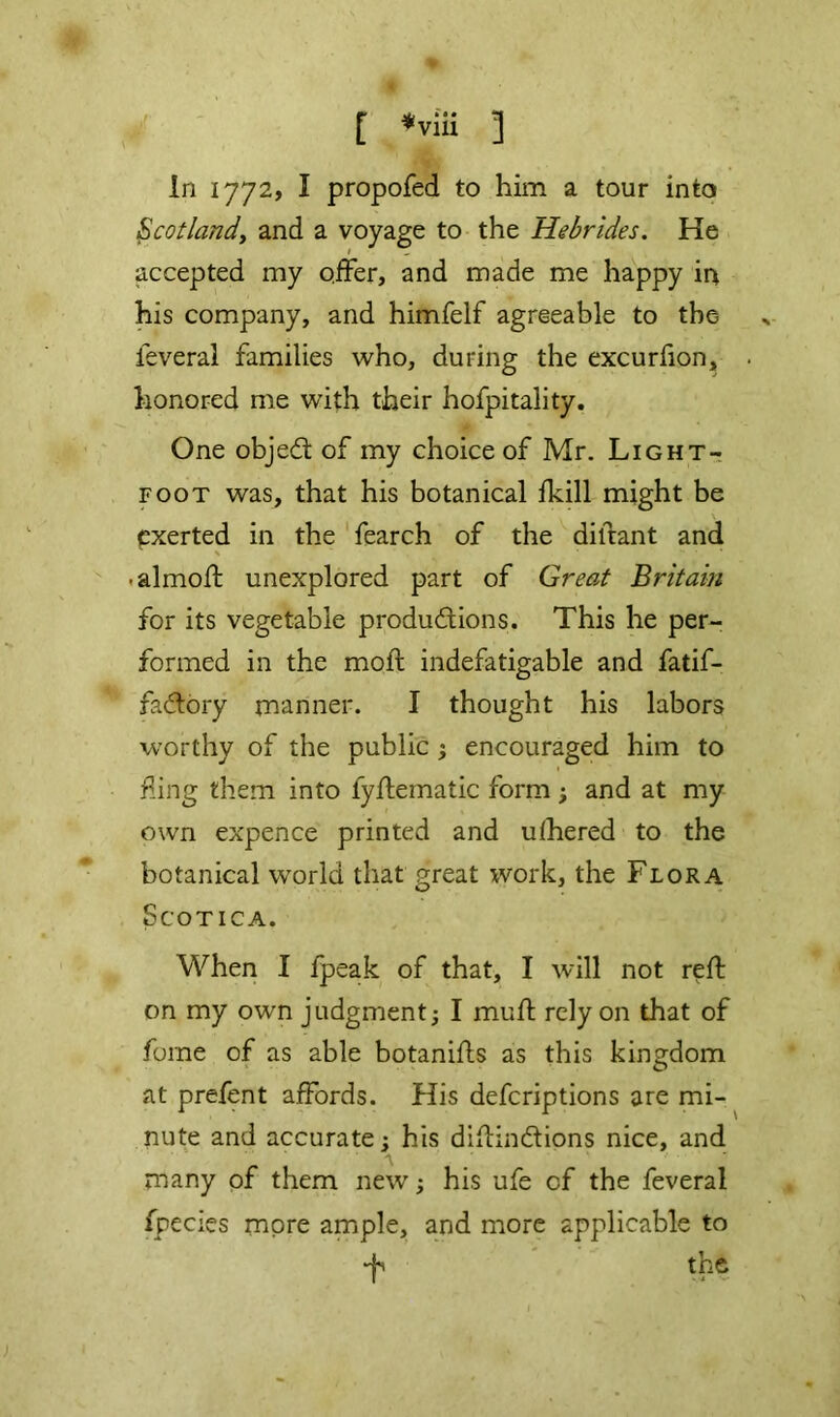 In 1772? I propofed to him a tour into Scotlandy and a voyage to the Hebrides. He accepted my offer, and made me happy irx his company, and himfelf agreeable to the feveral families who, during the excurfion, honored me with their hofpitality. One objed of my choice of Mr. Light- foot was, that his botanical fkill might be pxerted in the fearch of the diftant and \ .almoft unexplored part of Great Britain for its vegetable produftions. This he per- formed in the moft indefatigable and fatif- fadory manner. I thought his labors worthy of the public ; encouraged him to f ing them into fyflematic form ; and at my own expence printed and ufhered to the botanical w'orld that great work, the Flora SCOTICA. When I fpeak of that, I will not reft on my own judgment^ I muft rely on that of fome of as able botanifts as this kingdom at prefent affords. His defcriptions are mi-^ nute and accurate; his diftindtions nice, and A many of them new; his ufe of the feveral fpecies more ample, and more applicable to •jA the