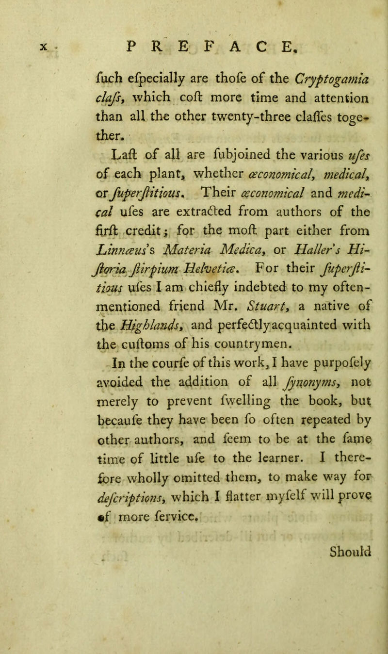ftich efpecially are thofe of the Cryptogamla clafst which coft more time and attention than all the other twenty-three claffes toge-^ ther. Laft of all are fubjoined the various ufes of each plant, whether ceconomicaU medicaly or fuperjiitious^ Their csconomical and medi- cal ufes are extracted from authors of the hrft credit; for the mojft part either from Linneeuss Materia Medicuy or Mailer s Hi- Jioria Jiirpium Mehetice* For their JuperJh- tious ufes I am chiefly indebted to my often- mentioned friend Mr. Stuarty a native of the Highlandsy and perfectly acquainted with the cufloms of his countrymen. In the courfe of this work, I have purpofely avoided the addition of all fynonyrnsy not merely to prevent fwelling the book, but becaufe they have been fo often repeated by other authors, and feem to be at the fame time of little ufe to the learner. I there- fore wholly omitted them, to make way for dejcriptionsy which I flatter myfelf will prove •f more fervicc. Should