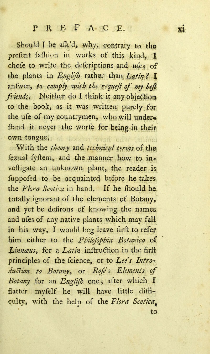 Should I be alk’d, why, contrary to the prefent fadiion in wprhs of this kind, I chofe to write the defcriptions and u-fes of the plants in l^ngUJh rather than Latmf I anfwer, ta comply the requefi of my friends. Neither do I think it any obje<3:ioii to the book, as it was written purely for the life of my countrymen, who will under-^» ftand it never the worfe for bein^ in their ov/n tongue,, With the theory and technical terfns of the fexual fyllem, and the manner , how to in« veftigate an unknown plant, the reader is fuppofed to be acquainted before he takes the Flora Scotica in hand. If he ihould be totally ignorant of the elements of Botany, and yet be deiirous of knowing the names and ufes of any native plants which may fall in his way, I would beg leave firfi: to refer him either to the Philofophia Botanica of Xjinnceusy for a Latin inftruftion in the firft principles of the fcience, or to Lee's Intro-* duBion to Botany, or Roje's Elements of Botany for an Englijh one j after which I flatter myfelf he will have little diffi- culty, with the help of the Flora Scotica^